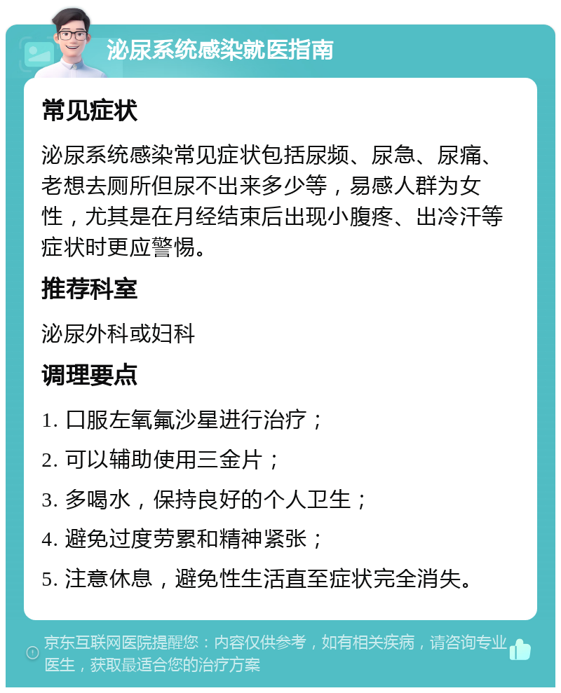 泌尿系统感染就医指南 常见症状 泌尿系统感染常见症状包括尿频、尿急、尿痛、老想去厕所但尿不出来多少等，易感人群为女性，尤其是在月经结束后出现小腹疼、出冷汗等症状时更应警惕。 推荐科室 泌尿外科或妇科 调理要点 1. 口服左氧氟沙星进行治疗； 2. 可以辅助使用三金片； 3. 多喝水，保持良好的个人卫生； 4. 避免过度劳累和精神紧张； 5. 注意休息，避免性生活直至症状完全消失。