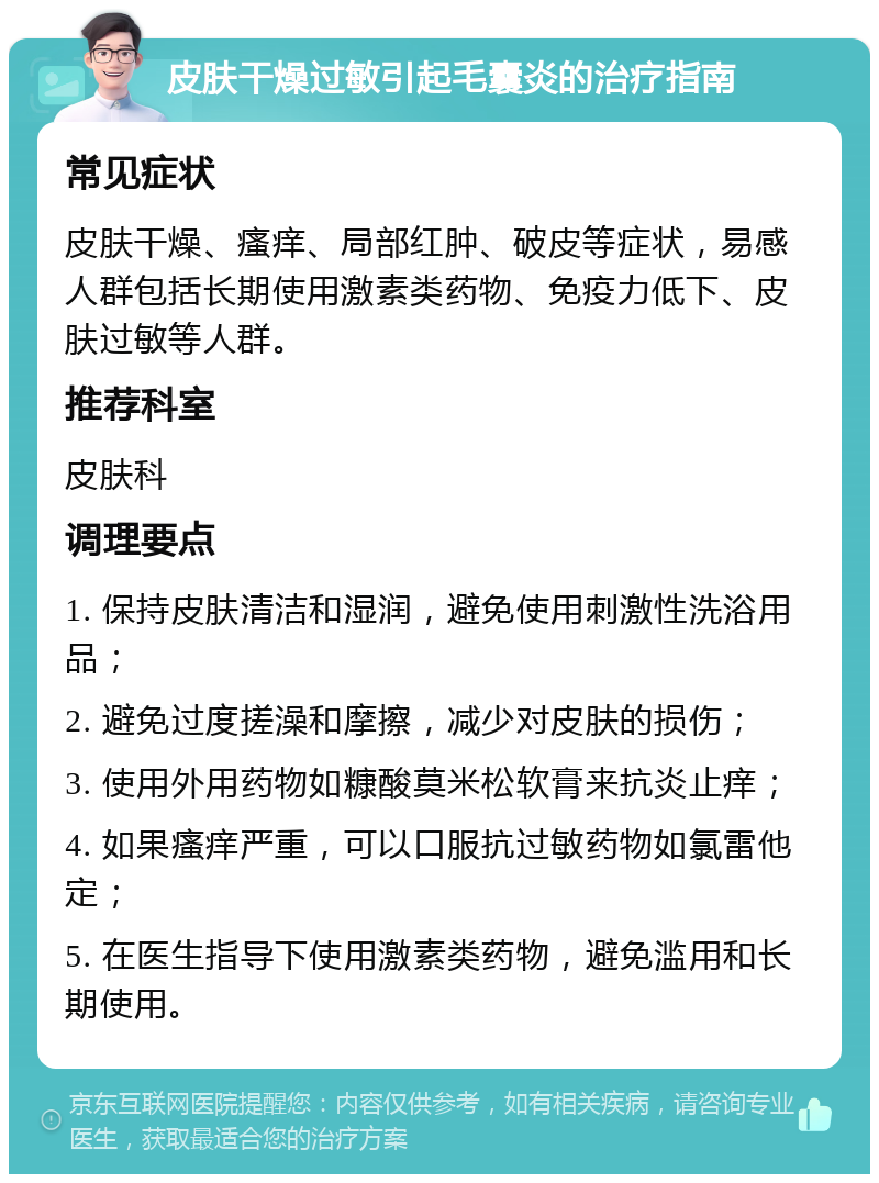 皮肤干燥过敏引起毛囊炎的治疗指南 常见症状 皮肤干燥、瘙痒、局部红肿、破皮等症状，易感人群包括长期使用激素类药物、免疫力低下、皮肤过敏等人群。 推荐科室 皮肤科 调理要点 1. 保持皮肤清洁和湿润，避免使用刺激性洗浴用品； 2. 避免过度搓澡和摩擦，减少对皮肤的损伤； 3. 使用外用药物如糠酸莫米松软膏来抗炎止痒； 4. 如果瘙痒严重，可以口服抗过敏药物如氯雷他定； 5. 在医生指导下使用激素类药物，避免滥用和长期使用。