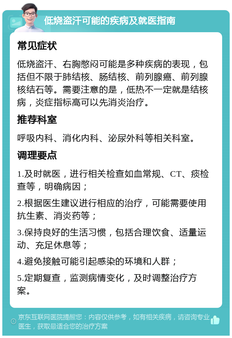 低烧盗汗可能的疾病及就医指南 常见症状 低烧盗汗、右胸憋闷可能是多种疾病的表现，包括但不限于肺结核、肠结核、前列腺癌、前列腺核结石等。需要注意的是，低热不一定就是结核病，炎症指标高可以先消炎治疗。 推荐科室 呼吸内科、消化内科、泌尿外科等相关科室。 调理要点 1.及时就医，进行相关检查如血常规、CT、痰检查等，明确病因； 2.根据医生建议进行相应的治疗，可能需要使用抗生素、消炎药等； 3.保持良好的生活习惯，包括合理饮食、适量运动、充足休息等； 4.避免接触可能引起感染的环境和人群； 5.定期复查，监测病情变化，及时调整治疗方案。