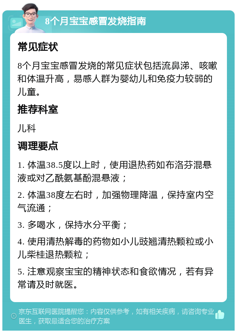 8个月宝宝感冒发烧指南 常见症状 8个月宝宝感冒发烧的常见症状包括流鼻涕、咳嗽和体温升高，易感人群为婴幼儿和免疫力较弱的儿童。 推荐科室 儿科 调理要点 1. 体温38.5度以上时，使用退热药如布洛芬混悬液或对乙酰氨基酚混悬液； 2. 体温38度左右时，加强物理降温，保持室内空气流通； 3. 多喝水，保持水分平衡； 4. 使用清热解毒的药物如小儿豉翘清热颗粒或小儿柴桂退热颗粒； 5. 注意观察宝宝的精神状态和食欲情况，若有异常请及时就医。