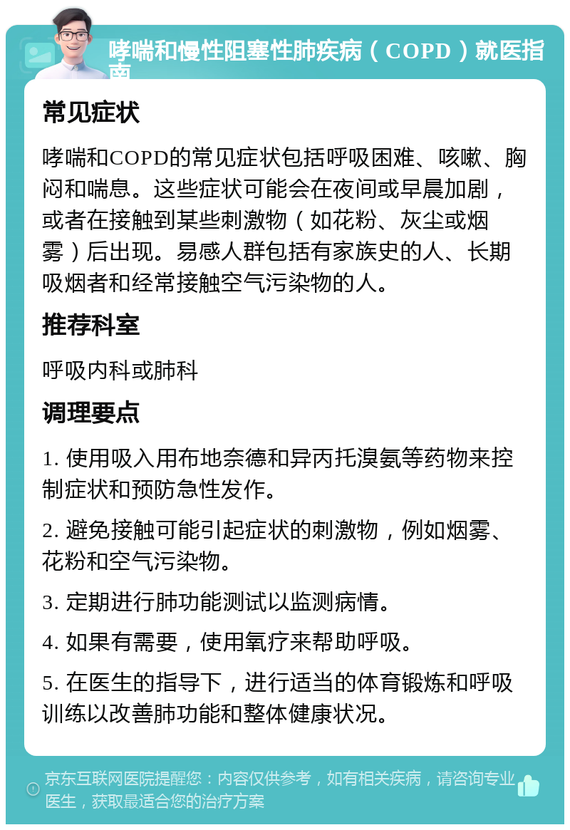 哮喘和慢性阻塞性肺疾病（COPD）就医指南 常见症状 哮喘和COPD的常见症状包括呼吸困难、咳嗽、胸闷和喘息。这些症状可能会在夜间或早晨加剧，或者在接触到某些刺激物（如花粉、灰尘或烟雾）后出现。易感人群包括有家族史的人、长期吸烟者和经常接触空气污染物的人。 推荐科室 呼吸内科或肺科 调理要点 1. 使用吸入用布地奈德和异丙托溴氨等药物来控制症状和预防急性发作。 2. 避免接触可能引起症状的刺激物，例如烟雾、花粉和空气污染物。 3. 定期进行肺功能测试以监测病情。 4. 如果有需要，使用氧疗来帮助呼吸。 5. 在医生的指导下，进行适当的体育锻炼和呼吸训练以改善肺功能和整体健康状况。