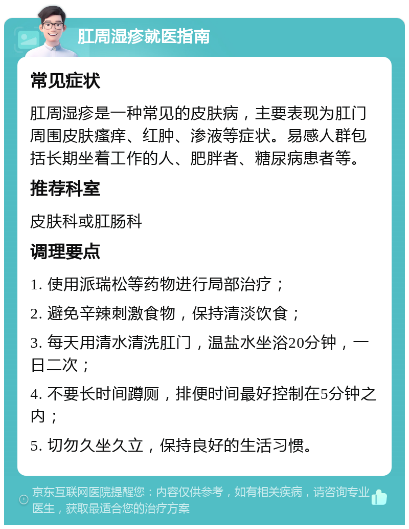 肛周湿疹就医指南 常见症状 肛周湿疹是一种常见的皮肤病，主要表现为肛门周围皮肤瘙痒、红肿、渗液等症状。易感人群包括长期坐着工作的人、肥胖者、糖尿病患者等。 推荐科室 皮肤科或肛肠科 调理要点 1. 使用派瑞松等药物进行局部治疗； 2. 避免辛辣刺激食物，保持清淡饮食； 3. 每天用清水清洗肛门，温盐水坐浴20分钟，一日二次； 4. 不要长时间蹲厕，排便时间最好控制在5分钟之内； 5. 切勿久坐久立，保持良好的生活习惯。