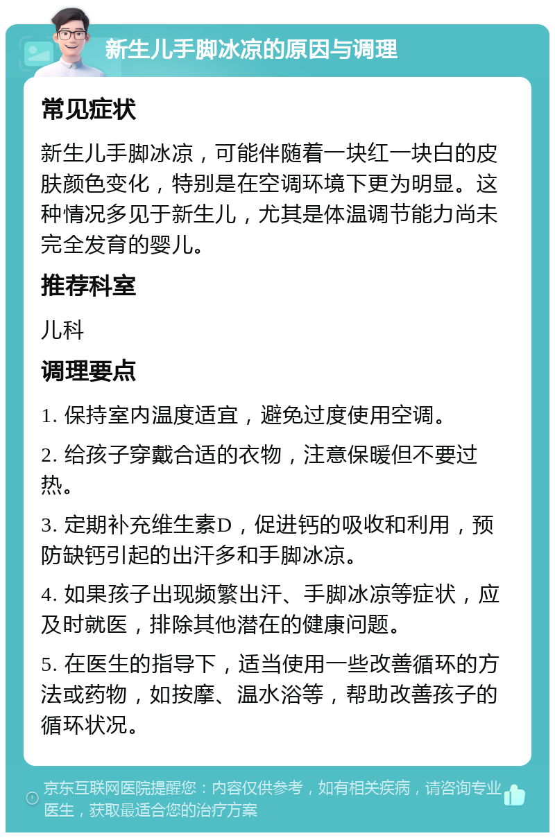 新生儿手脚冰凉的原因与调理 常见症状 新生儿手脚冰凉，可能伴随着一块红一块白的皮肤颜色变化，特别是在空调环境下更为明显。这种情况多见于新生儿，尤其是体温调节能力尚未完全发育的婴儿。 推荐科室 儿科 调理要点 1. 保持室内温度适宜，避免过度使用空调。 2. 给孩子穿戴合适的衣物，注意保暖但不要过热。 3. 定期补充维生素D，促进钙的吸收和利用，预防缺钙引起的出汗多和手脚冰凉。 4. 如果孩子出现频繁出汗、手脚冰凉等症状，应及时就医，排除其他潜在的健康问题。 5. 在医生的指导下，适当使用一些改善循环的方法或药物，如按摩、温水浴等，帮助改善孩子的循环状况。