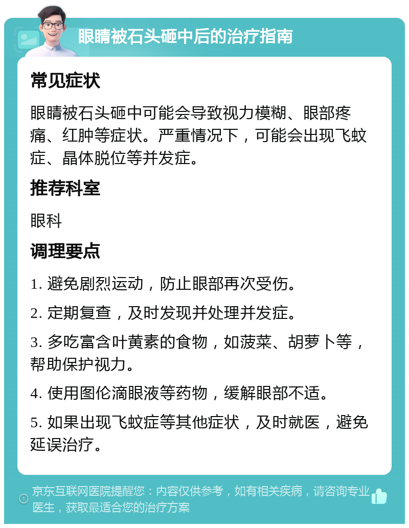 眼睛被石头砸中后的治疗指南 常见症状 眼睛被石头砸中可能会导致视力模糊、眼部疼痛、红肿等症状。严重情况下，可能会出现飞蚊症、晶体脱位等并发症。 推荐科室 眼科 调理要点 1. 避免剧烈运动，防止眼部再次受伤。 2. 定期复查，及时发现并处理并发症。 3. 多吃富含叶黄素的食物，如菠菜、胡萝卜等，帮助保护视力。 4. 使用图伦滴眼液等药物，缓解眼部不适。 5. 如果出现飞蚊症等其他症状，及时就医，避免延误治疗。