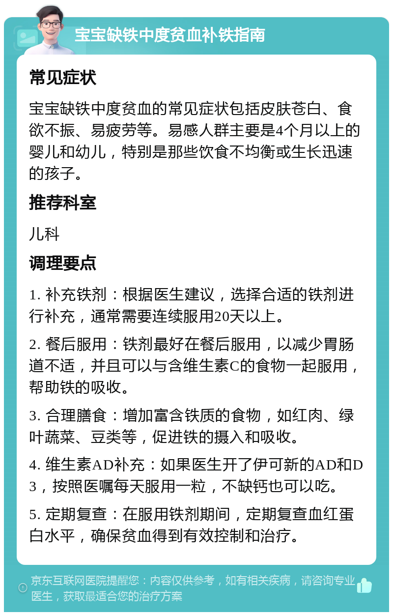 宝宝缺铁中度贫血补铁指南 常见症状 宝宝缺铁中度贫血的常见症状包括皮肤苍白、食欲不振、易疲劳等。易感人群主要是4个月以上的婴儿和幼儿，特别是那些饮食不均衡或生长迅速的孩子。 推荐科室 儿科 调理要点 1. 补充铁剂：根据医生建议，选择合适的铁剂进行补充，通常需要连续服用20天以上。 2. 餐后服用：铁剂最好在餐后服用，以减少胃肠道不适，并且可以与含维生素C的食物一起服用，帮助铁的吸收。 3. 合理膳食：增加富含铁质的食物，如红肉、绿叶蔬菜、豆类等，促进铁的摄入和吸收。 4. 维生素AD补充：如果医生开了伊可新的AD和D3，按照医嘱每天服用一粒，不缺钙也可以吃。 5. 定期复查：在服用铁剂期间，定期复查血红蛋白水平，确保贫血得到有效控制和治疗。