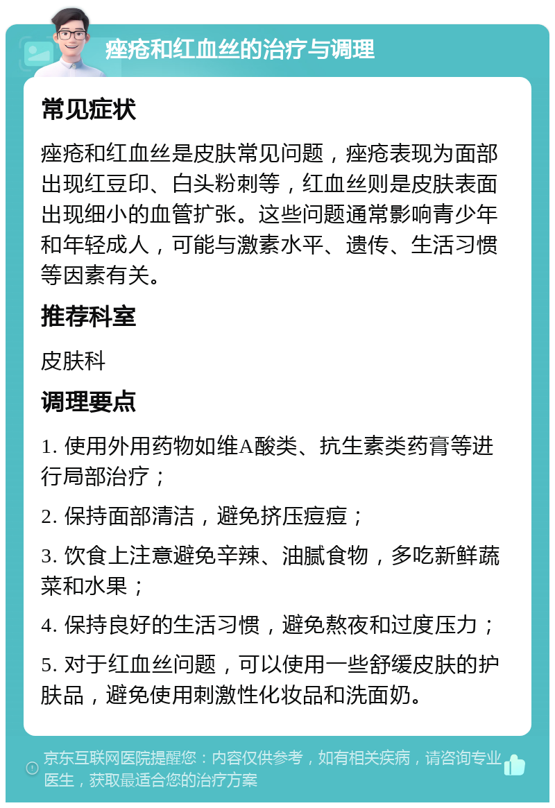 痤疮和红血丝的治疗与调理 常见症状 痤疮和红血丝是皮肤常见问题，痤疮表现为面部出现红豆印、白头粉刺等，红血丝则是皮肤表面出现细小的血管扩张。这些问题通常影响青少年和年轻成人，可能与激素水平、遗传、生活习惯等因素有关。 推荐科室 皮肤科 调理要点 1. 使用外用药物如维A酸类、抗生素类药膏等进行局部治疗； 2. 保持面部清洁，避免挤压痘痘； 3. 饮食上注意避免辛辣、油腻食物，多吃新鲜蔬菜和水果； 4. 保持良好的生活习惯，避免熬夜和过度压力； 5. 对于红血丝问题，可以使用一些舒缓皮肤的护肤品，避免使用刺激性化妆品和洗面奶。