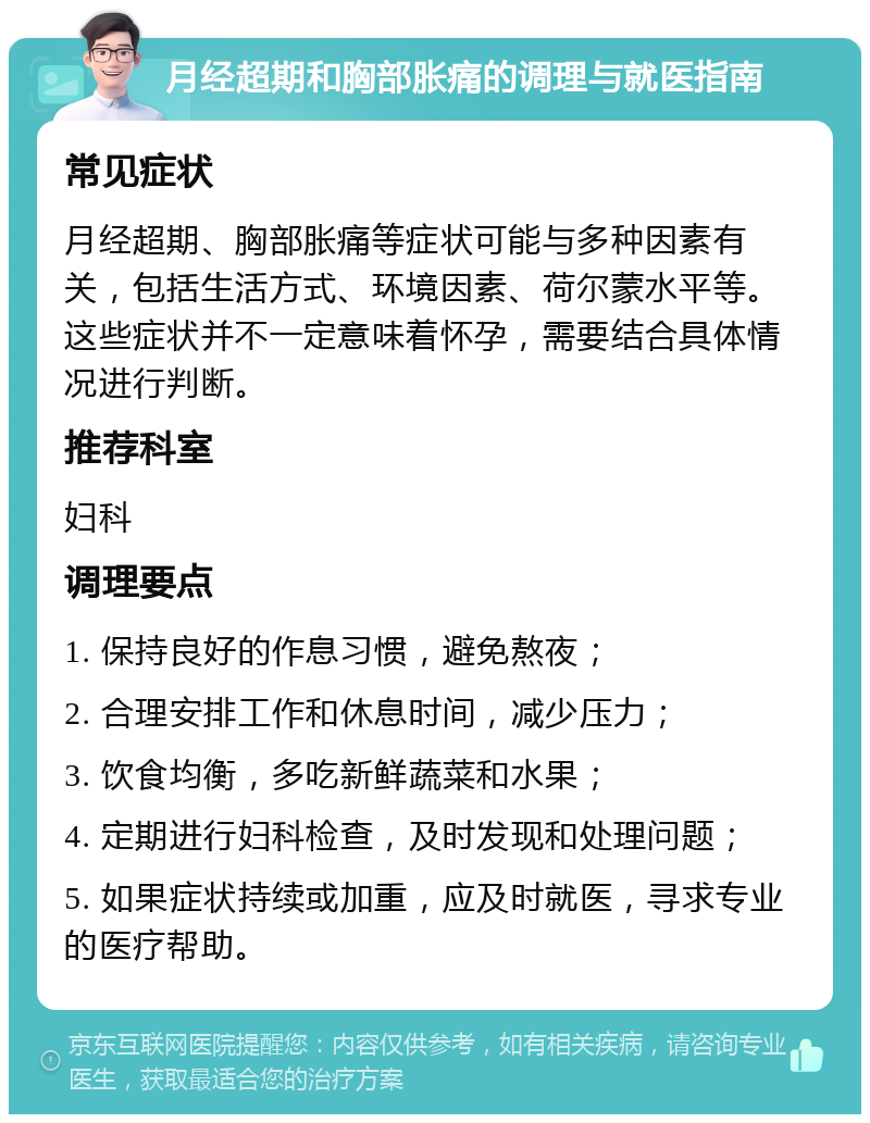 月经超期和胸部胀痛的调理与就医指南 常见症状 月经超期、胸部胀痛等症状可能与多种因素有关，包括生活方式、环境因素、荷尔蒙水平等。这些症状并不一定意味着怀孕，需要结合具体情况进行判断。 推荐科室 妇科 调理要点 1. 保持良好的作息习惯，避免熬夜； 2. 合理安排工作和休息时间，减少压力； 3. 饮食均衡，多吃新鲜蔬菜和水果； 4. 定期进行妇科检查，及时发现和处理问题； 5. 如果症状持续或加重，应及时就医，寻求专业的医疗帮助。