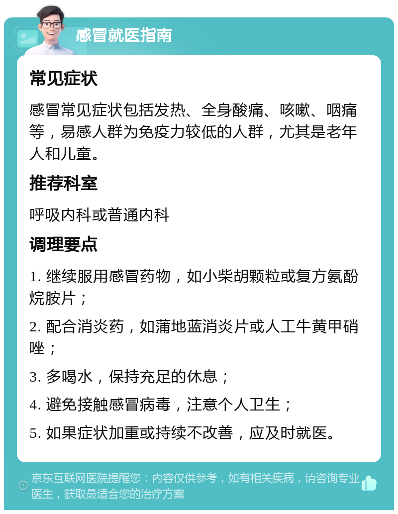 感冒就医指南 常见症状 感冒常见症状包括发热、全身酸痛、咳嗽、咽痛等，易感人群为免疫力较低的人群，尤其是老年人和儿童。 推荐科室 呼吸内科或普通内科 调理要点 1. 继续服用感冒药物，如小柴胡颗粒或复方氨酚烷胺片； 2. 配合消炎药，如蒲地蓝消炎片或人工牛黄甲硝唑； 3. 多喝水，保持充足的休息； 4. 避免接触感冒病毒，注意个人卫生； 5. 如果症状加重或持续不改善，应及时就医。