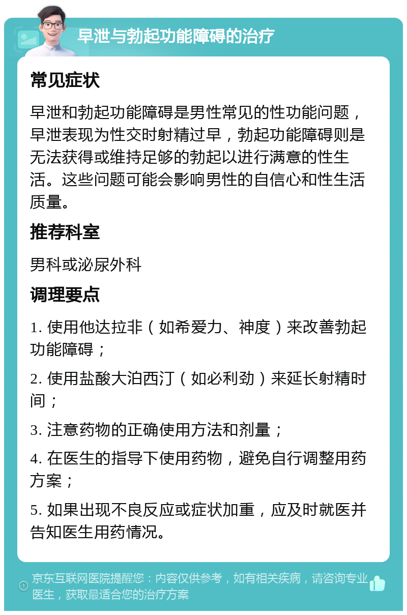 早泄与勃起功能障碍的治疗 常见症状 早泄和勃起功能障碍是男性常见的性功能问题，早泄表现为性交时射精过早，勃起功能障碍则是无法获得或维持足够的勃起以进行满意的性生活。这些问题可能会影响男性的自信心和性生活质量。 推荐科室 男科或泌尿外科 调理要点 1. 使用他达拉非（如希爱力、神度）来改善勃起功能障碍； 2. 使用盐酸大泊西汀（如必利劲）来延长射精时间； 3. 注意药物的正确使用方法和剂量； 4. 在医生的指导下使用药物，避免自行调整用药方案； 5. 如果出现不良反应或症状加重，应及时就医并告知医生用药情况。