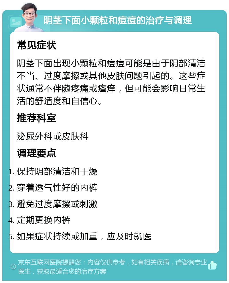 阴茎下面小颗粒和痘痘的治疗与调理 常见症状 阴茎下面出现小颗粒和痘痘可能是由于阴部清洁不当、过度摩擦或其他皮肤问题引起的。这些症状通常不伴随疼痛或瘙痒，但可能会影响日常生活的舒适度和自信心。 推荐科室 泌尿外科或皮肤科 调理要点 保持阴部清洁和干燥 穿着透气性好的内裤 避免过度摩擦或刺激 定期更换内裤 如果症状持续或加重，应及时就医