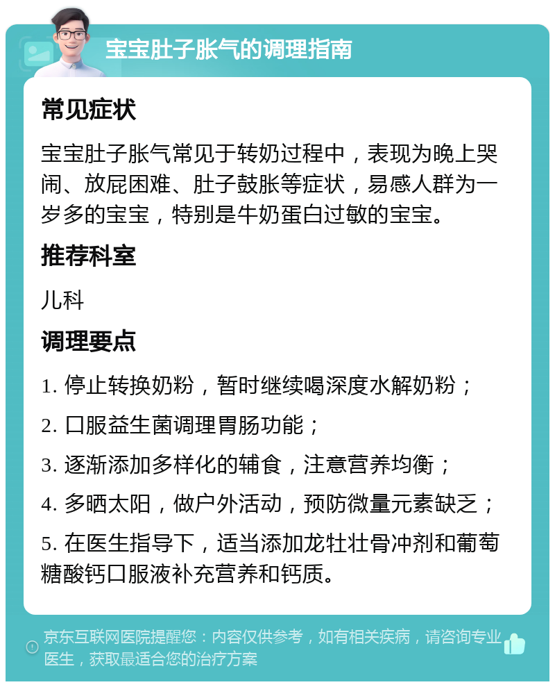 宝宝肚子胀气的调理指南 常见症状 宝宝肚子胀气常见于转奶过程中，表现为晚上哭闹、放屁困难、肚子鼓胀等症状，易感人群为一岁多的宝宝，特别是牛奶蛋白过敏的宝宝。 推荐科室 儿科 调理要点 1. 停止转换奶粉，暂时继续喝深度水解奶粉； 2. 口服益生菌调理胃肠功能； 3. 逐渐添加多样化的辅食，注意营养均衡； 4. 多晒太阳，做户外活动，预防微量元素缺乏； 5. 在医生指导下，适当添加龙牡壮骨冲剂和葡萄糖酸钙口服液补充营养和钙质。