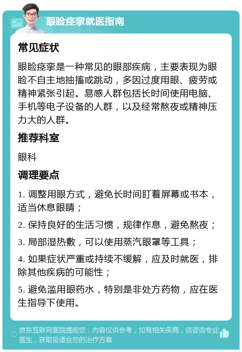 眼睑痉挛就医指南 常见症状 眼睑痉挛是一种常见的眼部疾病，主要表现为眼睑不自主地抽搐或跳动，多因过度用眼、疲劳或精神紧张引起。易感人群包括长时间使用电脑、手机等电子设备的人群，以及经常熬夜或精神压力大的人群。 推荐科室 眼科 调理要点 1. 调整用眼方式，避免长时间盯着屏幕或书本，适当休息眼睛； 2. 保持良好的生活习惯，规律作息，避免熬夜； 3. 局部湿热敷，可以使用蒸汽眼罩等工具； 4. 如果症状严重或持续不缓解，应及时就医，排除其他疾病的可能性； 5. 避免滥用眼药水，特别是非处方药物，应在医生指导下使用。