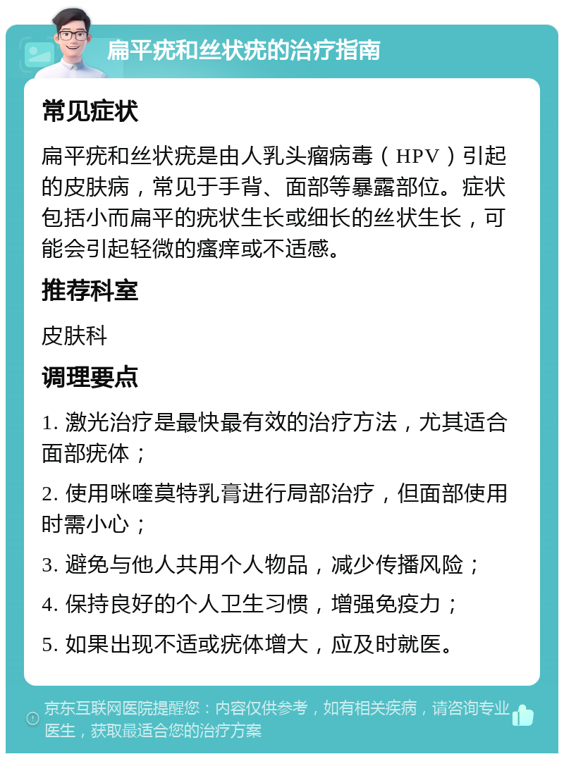 扁平疣和丝状疣的治疗指南 常见症状 扁平疣和丝状疣是由人乳头瘤病毒（HPV）引起的皮肤病，常见于手背、面部等暴露部位。症状包括小而扁平的疣状生长或细长的丝状生长，可能会引起轻微的瘙痒或不适感。 推荐科室 皮肤科 调理要点 1. 激光治疗是最快最有效的治疗方法，尤其适合面部疣体； 2. 使用咪喹莫特乳膏进行局部治疗，但面部使用时需小心； 3. 避免与他人共用个人物品，减少传播风险； 4. 保持良好的个人卫生习惯，增强免疫力； 5. 如果出现不适或疣体增大，应及时就医。