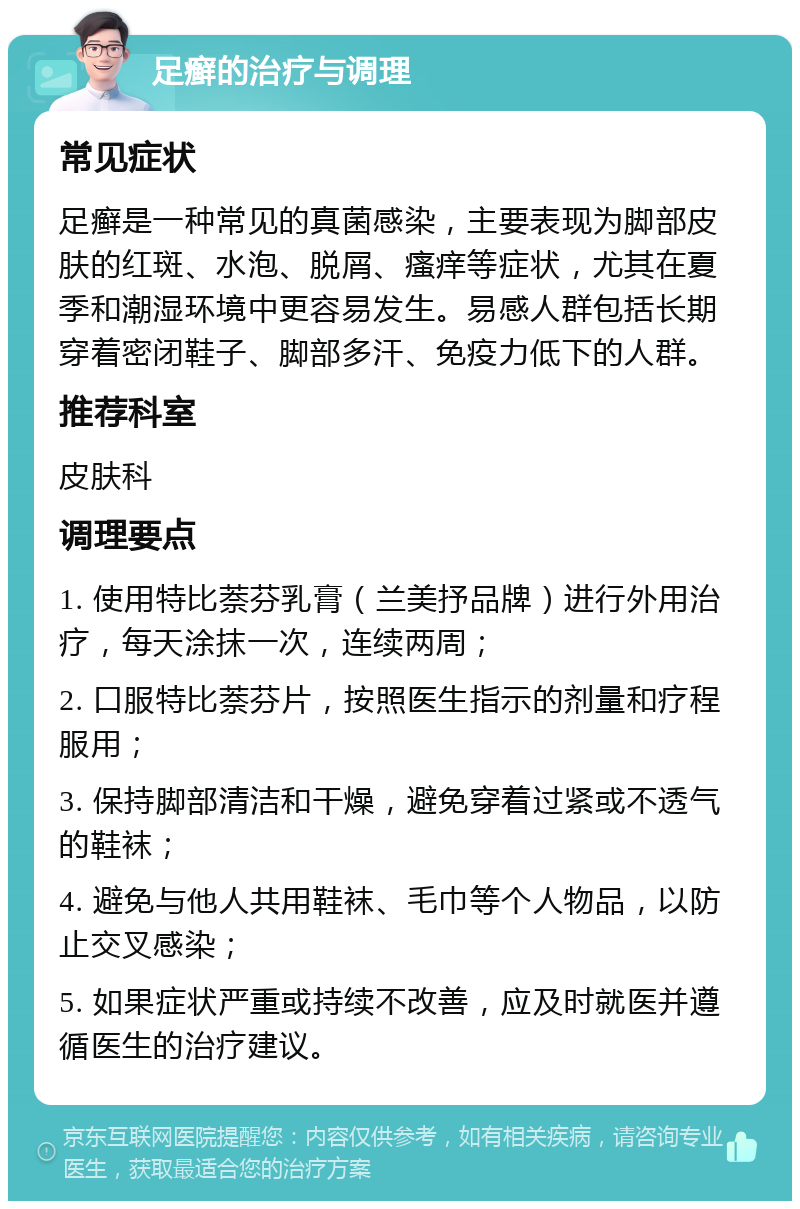 足癣的治疗与调理 常见症状 足癣是一种常见的真菌感染，主要表现为脚部皮肤的红斑、水泡、脱屑、瘙痒等症状，尤其在夏季和潮湿环境中更容易发生。易感人群包括长期穿着密闭鞋子、脚部多汗、免疫力低下的人群。 推荐科室 皮肤科 调理要点 1. 使用特比萘芬乳膏（兰美抒品牌）进行外用治疗，每天涂抹一次，连续两周； 2. 口服特比萘芬片，按照医生指示的剂量和疗程服用； 3. 保持脚部清洁和干燥，避免穿着过紧或不透气的鞋袜； 4. 避免与他人共用鞋袜、毛巾等个人物品，以防止交叉感染； 5. 如果症状严重或持续不改善，应及时就医并遵循医生的治疗建议。