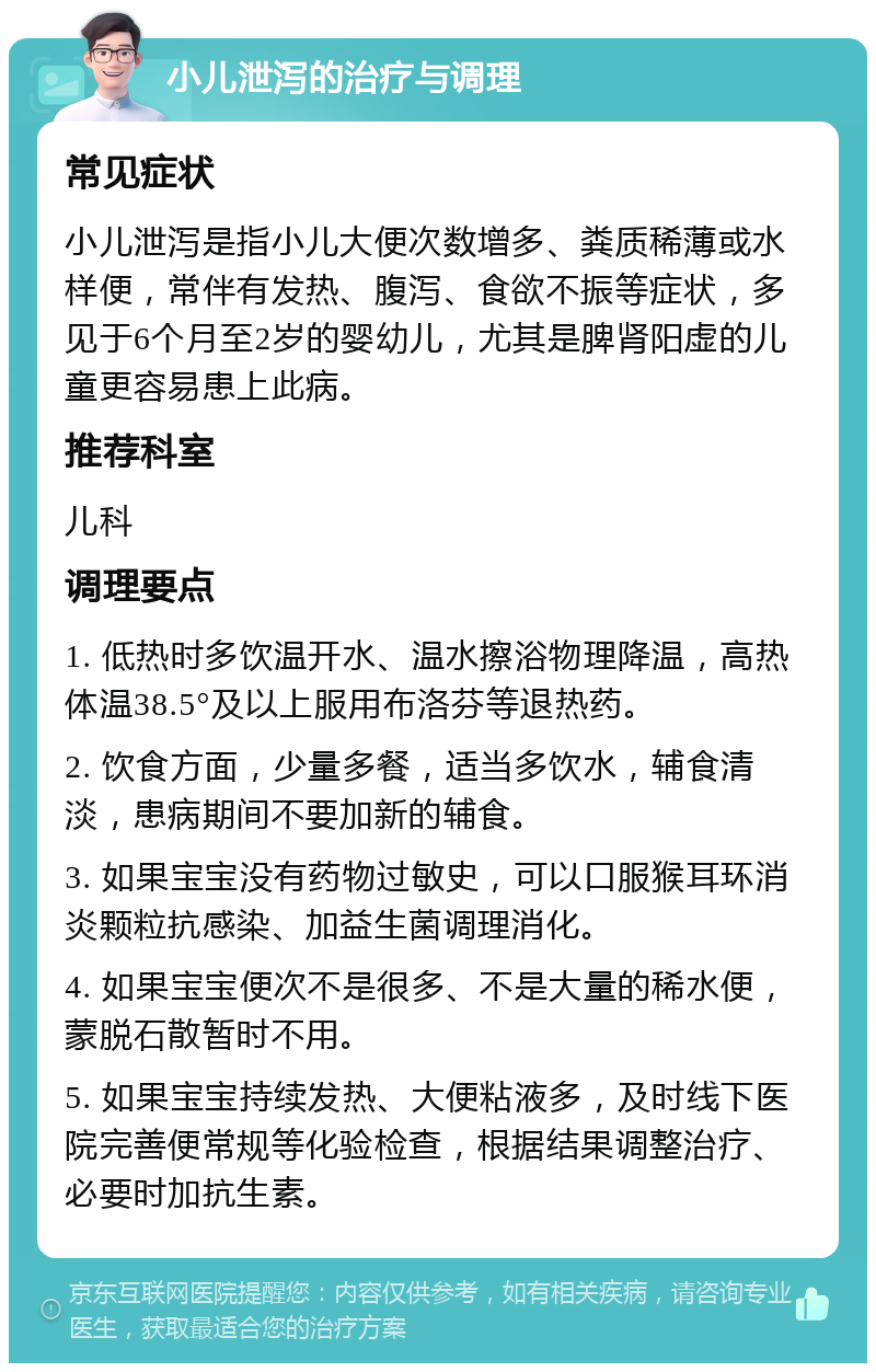 小儿泄泻的治疗与调理 常见症状 小儿泄泻是指小儿大便次数增多、粪质稀薄或水样便，常伴有发热、腹泻、食欲不振等症状，多见于6个月至2岁的婴幼儿，尤其是脾肾阳虚的儿童更容易患上此病。 推荐科室 儿科 调理要点 1. 低热时多饮温开水、温水擦浴物理降温，高热体温38.5°及以上服用布洛芬等退热药。 2. 饮食方面，少量多餐，适当多饮水，辅食清淡，患病期间不要加新的辅食。 3. 如果宝宝没有药物过敏史，可以口服猴耳环消炎颗粒抗感染、加益生菌调理消化。 4. 如果宝宝便次不是很多、不是大量的稀水便，蒙脱石散暂时不用。 5. 如果宝宝持续发热、大便粘液多，及时线下医院完善便常规等化验检查，根据结果调整治疗、必要时加抗生素。