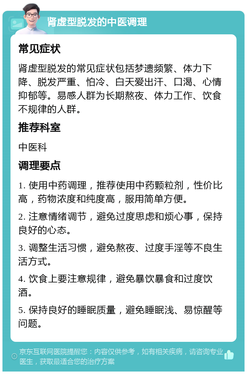 肾虚型脱发的中医调理 常见症状 肾虚型脱发的常见症状包括梦遗频繁、体力下降、脱发严重、怕冷、白天爱出汗、口渴、心情抑郁等。易感人群为长期熬夜、体力工作、饮食不规律的人群。 推荐科室 中医科 调理要点 1. 使用中药调理，推荐使用中药颗粒剂，性价比高，药物浓度和纯度高，服用简单方便。 2. 注意情绪调节，避免过度思虑和烦心事，保持良好的心态。 3. 调整生活习惯，避免熬夜、过度手淫等不良生活方式。 4. 饮食上要注意规律，避免暴饮暴食和过度饮酒。 5. 保持良好的睡眠质量，避免睡眠浅、易惊醒等问题。