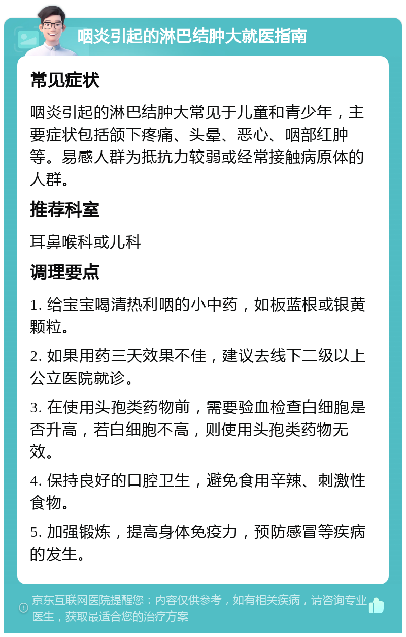 咽炎引起的淋巴结肿大就医指南 常见症状 咽炎引起的淋巴结肿大常见于儿童和青少年，主要症状包括颌下疼痛、头晕、恶心、咽部红肿等。易感人群为抵抗力较弱或经常接触病原体的人群。 推荐科室 耳鼻喉科或儿科 调理要点 1. 给宝宝喝清热利咽的小中药，如板蓝根或银黄颗粒。 2. 如果用药三天效果不佳，建议去线下二级以上公立医院就诊。 3. 在使用头孢类药物前，需要验血检查白细胞是否升高，若白细胞不高，则使用头孢类药物无效。 4. 保持良好的口腔卫生，避免食用辛辣、刺激性食物。 5. 加强锻炼，提高身体免疫力，预防感冒等疾病的发生。