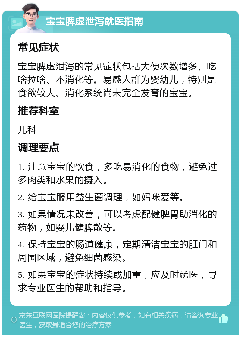 宝宝脾虚泄泻就医指南 常见症状 宝宝脾虚泄泻的常见症状包括大便次数增多、吃啥拉啥、不消化等。易感人群为婴幼儿，特别是食欲较大、消化系统尚未完全发育的宝宝。 推荐科室 儿科 调理要点 1. 注意宝宝的饮食，多吃易消化的食物，避免过多肉类和水果的摄入。 2. 给宝宝服用益生菌调理，如妈咪爱等。 3. 如果情况未改善，可以考虑配健脾胃助消化的药物，如婴儿健脾散等。 4. 保持宝宝的肠道健康，定期清洁宝宝的肛门和周围区域，避免细菌感染。 5. 如果宝宝的症状持续或加重，应及时就医，寻求专业医生的帮助和指导。