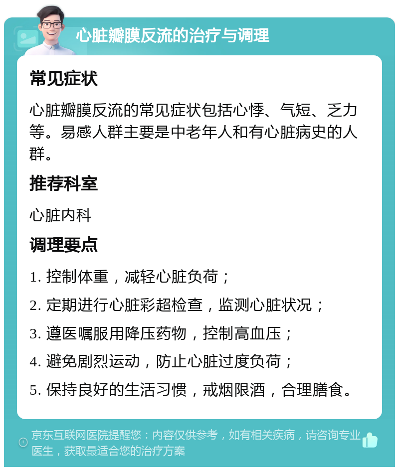 心脏瓣膜反流的治疗与调理 常见症状 心脏瓣膜反流的常见症状包括心悸、气短、乏力等。易感人群主要是中老年人和有心脏病史的人群。 推荐科室 心脏内科 调理要点 1. 控制体重，减轻心脏负荷； 2. 定期进行心脏彩超检查，监测心脏状况； 3. 遵医嘱服用降压药物，控制高血压； 4. 避免剧烈运动，防止心脏过度负荷； 5. 保持良好的生活习惯，戒烟限酒，合理膳食。