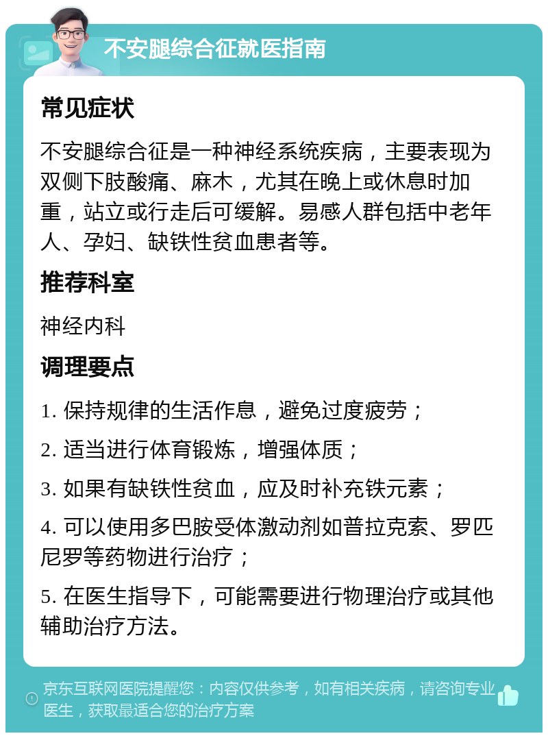 不安腿综合征就医指南 常见症状 不安腿综合征是一种神经系统疾病，主要表现为双侧下肢酸痛、麻木，尤其在晚上或休息时加重，站立或行走后可缓解。易感人群包括中老年人、孕妇、缺铁性贫血患者等。 推荐科室 神经内科 调理要点 1. 保持规律的生活作息，避免过度疲劳； 2. 适当进行体育锻炼，增强体质； 3. 如果有缺铁性贫血，应及时补充铁元素； 4. 可以使用多巴胺受体激动剂如普拉克索、罗匹尼罗等药物进行治疗； 5. 在医生指导下，可能需要进行物理治疗或其他辅助治疗方法。