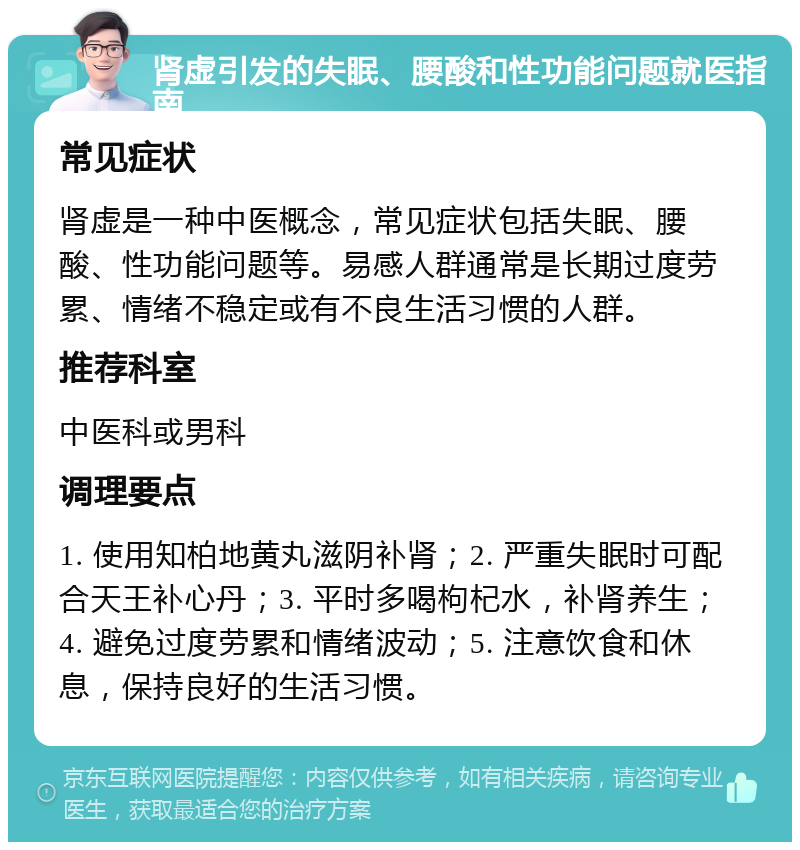 肾虚引发的失眠、腰酸和性功能问题就医指南 常见症状 肾虚是一种中医概念，常见症状包括失眠、腰酸、性功能问题等。易感人群通常是长期过度劳累、情绪不稳定或有不良生活习惯的人群。 推荐科室 中医科或男科 调理要点 1. 使用知柏地黄丸滋阴补肾；2. 严重失眠时可配合天王补心丹；3. 平时多喝枸杞水，补肾养生；4. 避免过度劳累和情绪波动；5. 注意饮食和休息，保持良好的生活习惯。