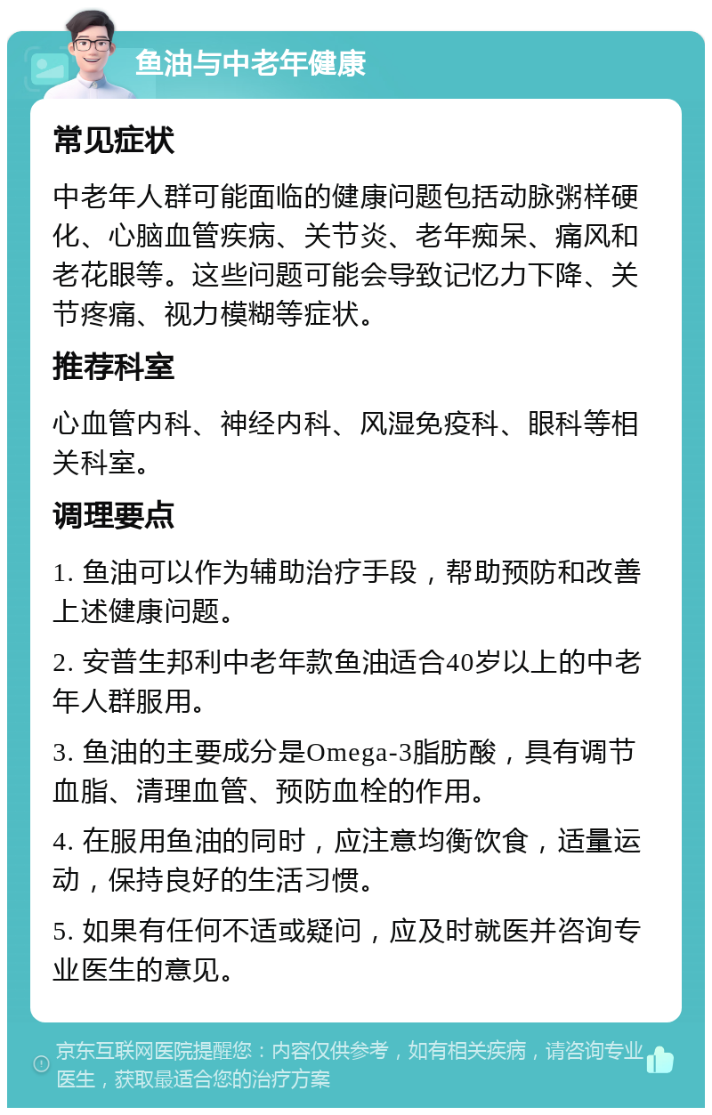 鱼油与中老年健康 常见症状 中老年人群可能面临的健康问题包括动脉粥样硬化、心脑血管疾病、关节炎、老年痴呆、痛风和老花眼等。这些问题可能会导致记忆力下降、关节疼痛、视力模糊等症状。 推荐科室 心血管内科、神经内科、风湿免疫科、眼科等相关科室。 调理要点 1. 鱼油可以作为辅助治疗手段，帮助预防和改善上述健康问题。 2. 安普生邦利中老年款鱼油适合40岁以上的中老年人群服用。 3. 鱼油的主要成分是Omega-3脂肪酸，具有调节血脂、清理血管、预防血栓的作用。 4. 在服用鱼油的同时，应注意均衡饮食，适量运动，保持良好的生活习惯。 5. 如果有任何不适或疑问，应及时就医并咨询专业医生的意见。