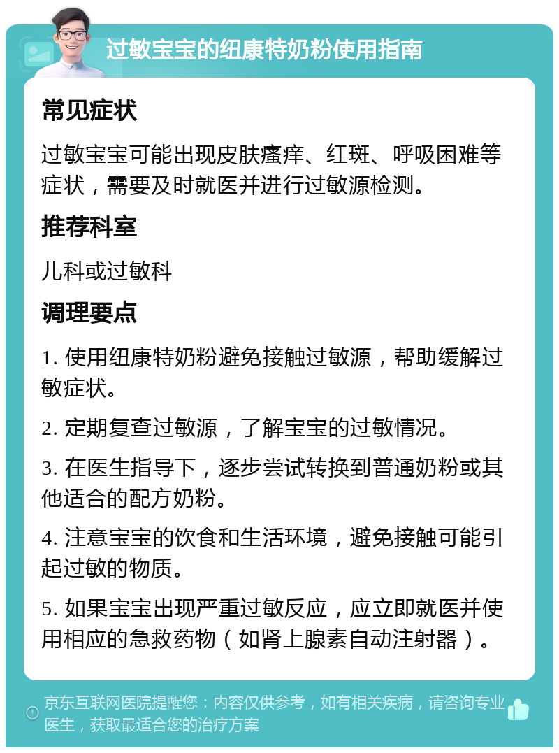 过敏宝宝的纽康特奶粉使用指南 常见症状 过敏宝宝可能出现皮肤瘙痒、红斑、呼吸困难等症状，需要及时就医并进行过敏源检测。 推荐科室 儿科或过敏科 调理要点 1. 使用纽康特奶粉避免接触过敏源，帮助缓解过敏症状。 2. 定期复查过敏源，了解宝宝的过敏情况。 3. 在医生指导下，逐步尝试转换到普通奶粉或其他适合的配方奶粉。 4. 注意宝宝的饮食和生活环境，避免接触可能引起过敏的物质。 5. 如果宝宝出现严重过敏反应，应立即就医并使用相应的急救药物（如肾上腺素自动注射器）。