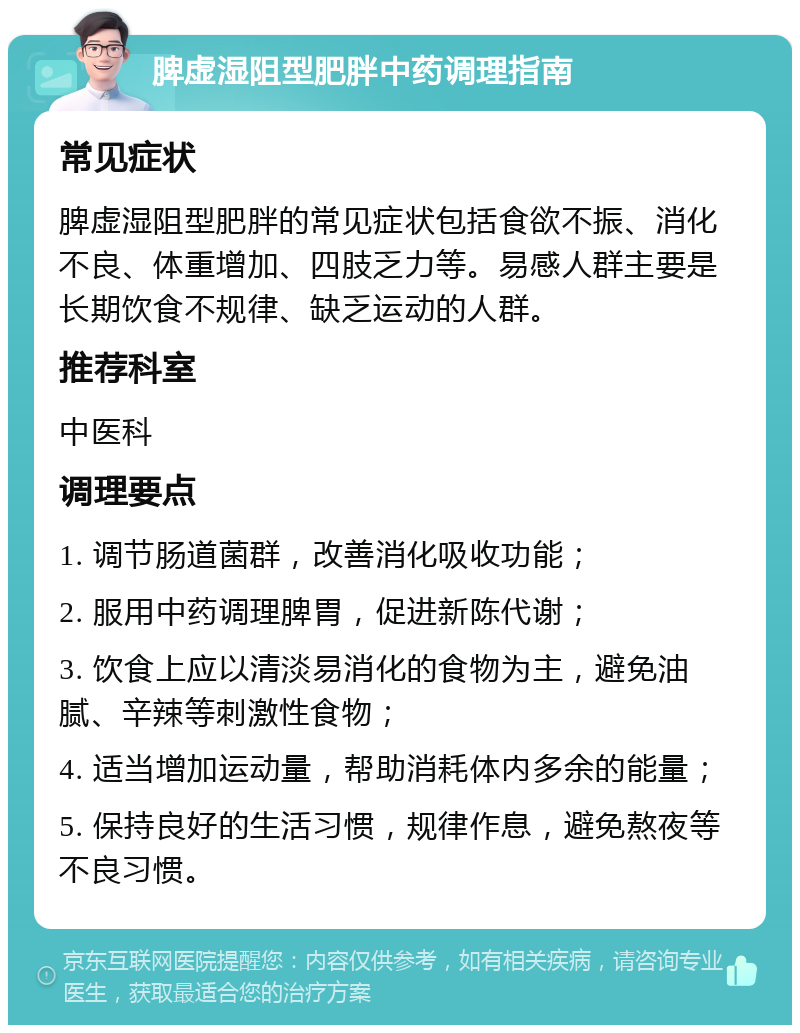 脾虚湿阻型肥胖中药调理指南 常见症状 脾虚湿阻型肥胖的常见症状包括食欲不振、消化不良、体重增加、四肢乏力等。易感人群主要是长期饮食不规律、缺乏运动的人群。 推荐科室 中医科 调理要点 1. 调节肠道菌群，改善消化吸收功能； 2. 服用中药调理脾胃，促进新陈代谢； 3. 饮食上应以清淡易消化的食物为主，避免油腻、辛辣等刺激性食物； 4. 适当增加运动量，帮助消耗体内多余的能量； 5. 保持良好的生活习惯，规律作息，避免熬夜等不良习惯。