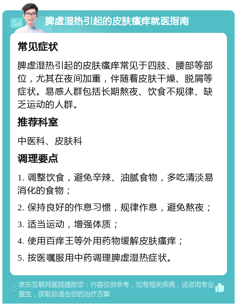 脾虚湿热引起的皮肤瘙痒就医指南 常见症状 脾虚湿热引起的皮肤瘙痒常见于四肢、腰部等部位，尤其在夜间加重，伴随着皮肤干燥、脱屑等症状。易感人群包括长期熬夜、饮食不规律、缺乏运动的人群。 推荐科室 中医科、皮肤科 调理要点 1. 调整饮食，避免辛辣、油腻食物，多吃清淡易消化的食物； 2. 保持良好的作息习惯，规律作息，避免熬夜； 3. 适当运动，增强体质； 4. 使用百痒王等外用药物缓解皮肤瘙痒； 5. 按医嘱服用中药调理脾虚湿热症状。