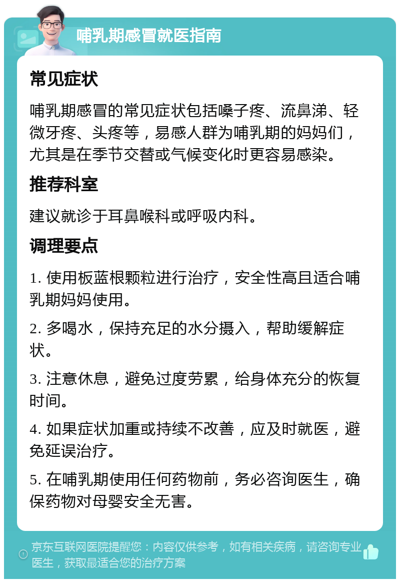 哺乳期感冒就医指南 常见症状 哺乳期感冒的常见症状包括嗓子疼、流鼻涕、轻微牙疼、头疼等，易感人群为哺乳期的妈妈们，尤其是在季节交替或气候变化时更容易感染。 推荐科室 建议就诊于耳鼻喉科或呼吸内科。 调理要点 1. 使用板蓝根颗粒进行治疗，安全性高且适合哺乳期妈妈使用。 2. 多喝水，保持充足的水分摄入，帮助缓解症状。 3. 注意休息，避免过度劳累，给身体充分的恢复时间。 4. 如果症状加重或持续不改善，应及时就医，避免延误治疗。 5. 在哺乳期使用任何药物前，务必咨询医生，确保药物对母婴安全无害。