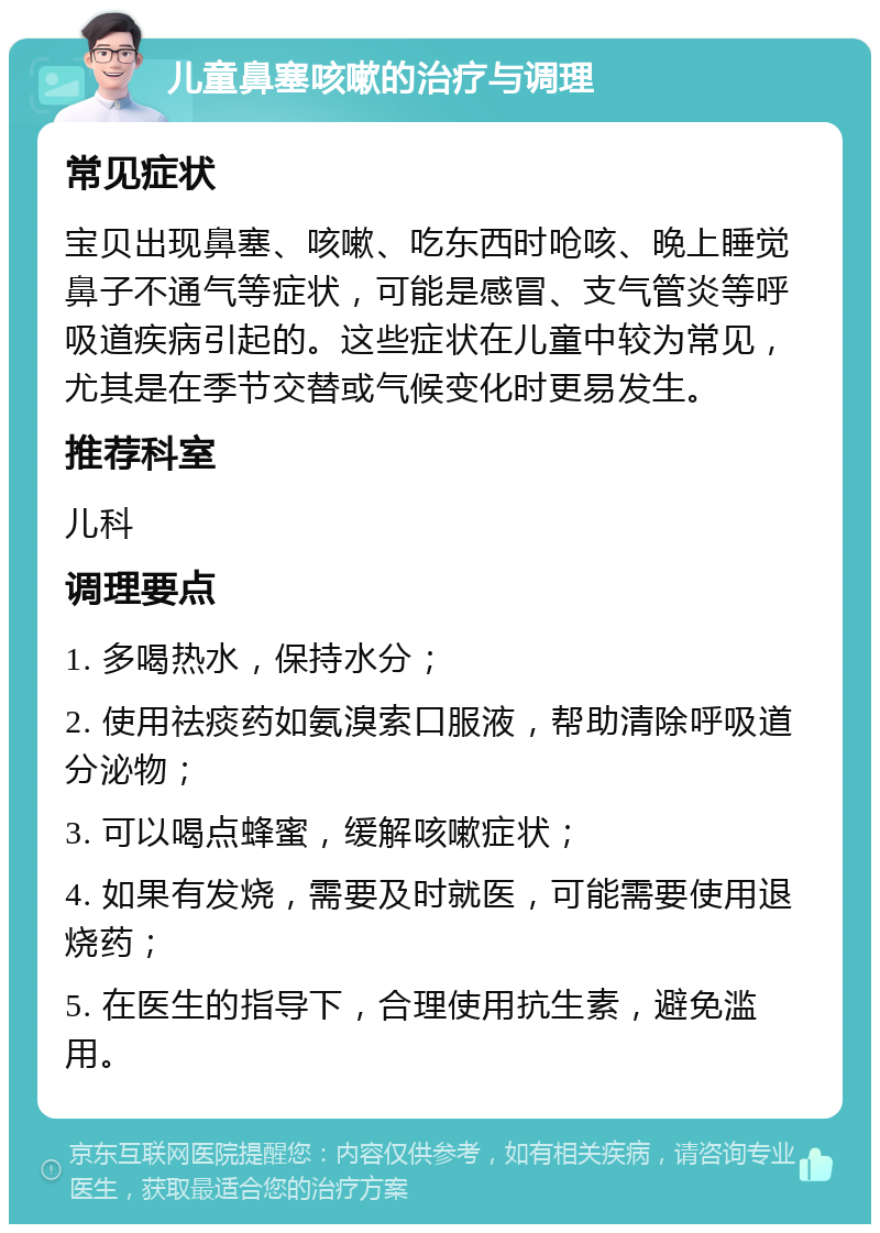 儿童鼻塞咳嗽的治疗与调理 常见症状 宝贝出现鼻塞、咳嗽、吃东西时呛咳、晚上睡觉鼻子不通气等症状，可能是感冒、支气管炎等呼吸道疾病引起的。这些症状在儿童中较为常见，尤其是在季节交替或气候变化时更易发生。 推荐科室 儿科 调理要点 1. 多喝热水，保持水分； 2. 使用祛痰药如氨溴索口服液，帮助清除呼吸道分泌物； 3. 可以喝点蜂蜜，缓解咳嗽症状； 4. 如果有发烧，需要及时就医，可能需要使用退烧药； 5. 在医生的指导下，合理使用抗生素，避免滥用。