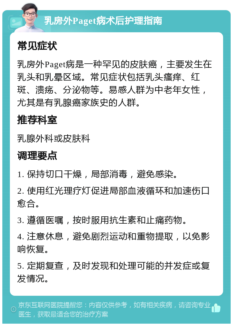 乳房外Paget病术后护理指南 常见症状 乳房外Paget病是一种罕见的皮肤癌，主要发生在乳头和乳晕区域。常见症状包括乳头瘙痒、红斑、溃疡、分泌物等。易感人群为中老年女性，尤其是有乳腺癌家族史的人群。 推荐科室 乳腺外科或皮肤科 调理要点 1. 保持切口干燥，局部消毒，避免感染。 2. 使用红光理疗灯促进局部血液循环和加速伤口愈合。 3. 遵循医嘱，按时服用抗生素和止痛药物。 4. 注意休息，避免剧烈运动和重物提取，以免影响恢复。 5. 定期复查，及时发现和处理可能的并发症或复发情况。