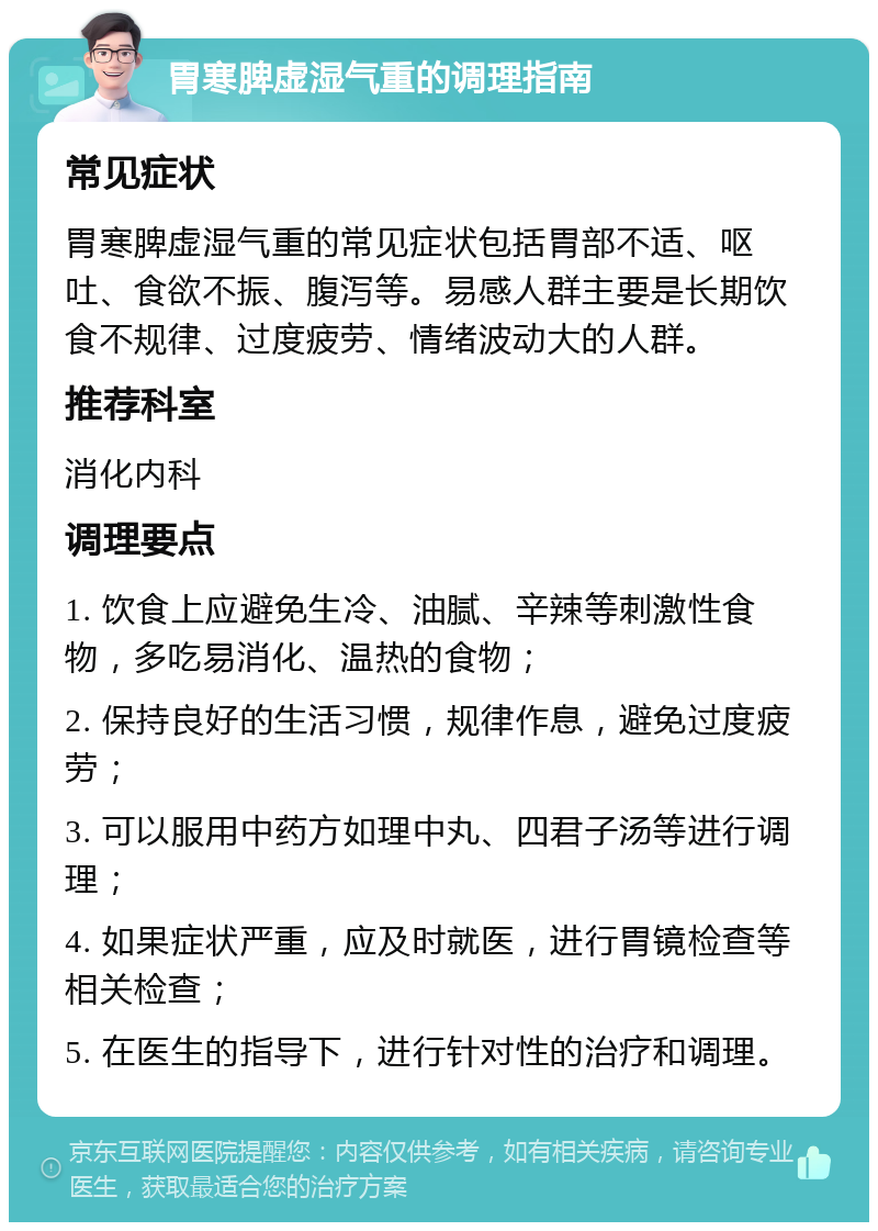 胃寒脾虚湿气重的调理指南 常见症状 胃寒脾虚湿气重的常见症状包括胃部不适、呕吐、食欲不振、腹泻等。易感人群主要是长期饮食不规律、过度疲劳、情绪波动大的人群。 推荐科室 消化内科 调理要点 1. 饮食上应避免生冷、油腻、辛辣等刺激性食物，多吃易消化、温热的食物； 2. 保持良好的生活习惯，规律作息，避免过度疲劳； 3. 可以服用中药方如理中丸、四君子汤等进行调理； 4. 如果症状严重，应及时就医，进行胃镜检查等相关检查； 5. 在医生的指导下，进行针对性的治疗和调理。