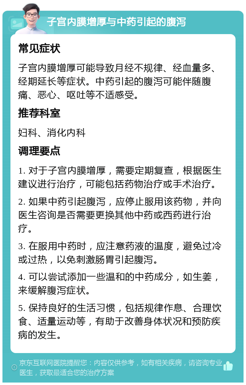 子宫内膜增厚与中药引起的腹泻 常见症状 子宫内膜增厚可能导致月经不规律、经血量多、经期延长等症状。中药引起的腹泻可能伴随腹痛、恶心、呕吐等不适感受。 推荐科室 妇科、消化内科 调理要点 1. 对于子宫内膜增厚，需要定期复查，根据医生建议进行治疗，可能包括药物治疗或手术治疗。 2. 如果中药引起腹泻，应停止服用该药物，并向医生咨询是否需要更换其他中药或西药进行治疗。 3. 在服用中药时，应注意药液的温度，避免过冷或过热，以免刺激肠胃引起腹泻。 4. 可以尝试添加一些温和的中药成分，如生姜，来缓解腹泻症状。 5. 保持良好的生活习惯，包括规律作息、合理饮食、适量运动等，有助于改善身体状况和预防疾病的发生。