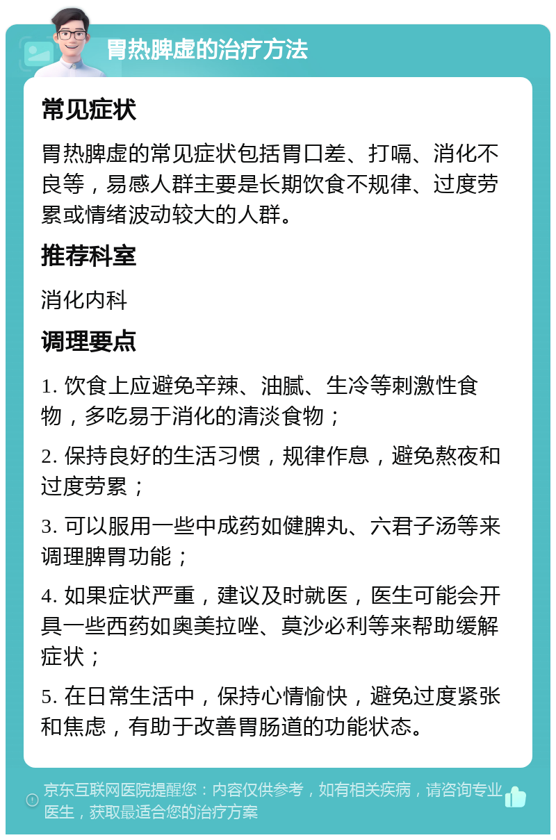 胃热脾虚的治疗方法 常见症状 胃热脾虚的常见症状包括胃口差、打嗝、消化不良等，易感人群主要是长期饮食不规律、过度劳累或情绪波动较大的人群。 推荐科室 消化内科 调理要点 1. 饮食上应避免辛辣、油腻、生冷等刺激性食物，多吃易于消化的清淡食物； 2. 保持良好的生活习惯，规律作息，避免熬夜和过度劳累； 3. 可以服用一些中成药如健脾丸、六君子汤等来调理脾胃功能； 4. 如果症状严重，建议及时就医，医生可能会开具一些西药如奥美拉唑、莫沙必利等来帮助缓解症状； 5. 在日常生活中，保持心情愉快，避免过度紧张和焦虑，有助于改善胃肠道的功能状态。