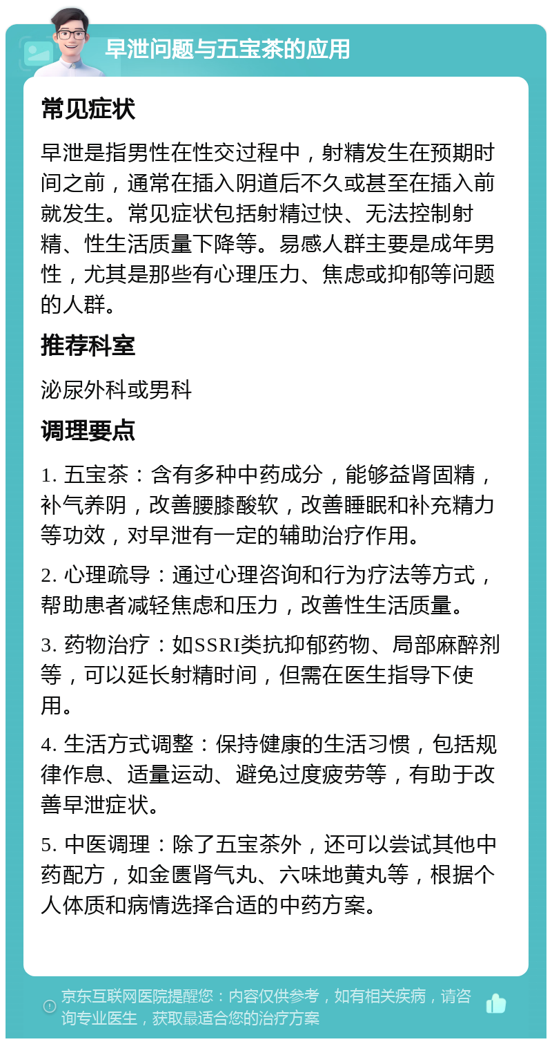 早泄问题与五宝茶的应用 常见症状 早泄是指男性在性交过程中，射精发生在预期时间之前，通常在插入阴道后不久或甚至在插入前就发生。常见症状包括射精过快、无法控制射精、性生活质量下降等。易感人群主要是成年男性，尤其是那些有心理压力、焦虑或抑郁等问题的人群。 推荐科室 泌尿外科或男科 调理要点 1. 五宝茶：含有多种中药成分，能够益肾固精，补气养阴，改善腰膝酸软，改善睡眠和补充精力等功效，对早泄有一定的辅助治疗作用。 2. 心理疏导：通过心理咨询和行为疗法等方式，帮助患者减轻焦虑和压力，改善性生活质量。 3. 药物治疗：如SSRI类抗抑郁药物、局部麻醉剂等，可以延长射精时间，但需在医生指导下使用。 4. 生活方式调整：保持健康的生活习惯，包括规律作息、适量运动、避免过度疲劳等，有助于改善早泄症状。 5. 中医调理：除了五宝茶外，还可以尝试其他中药配方，如金匮肾气丸、六味地黄丸等，根据个人体质和病情选择合适的中药方案。