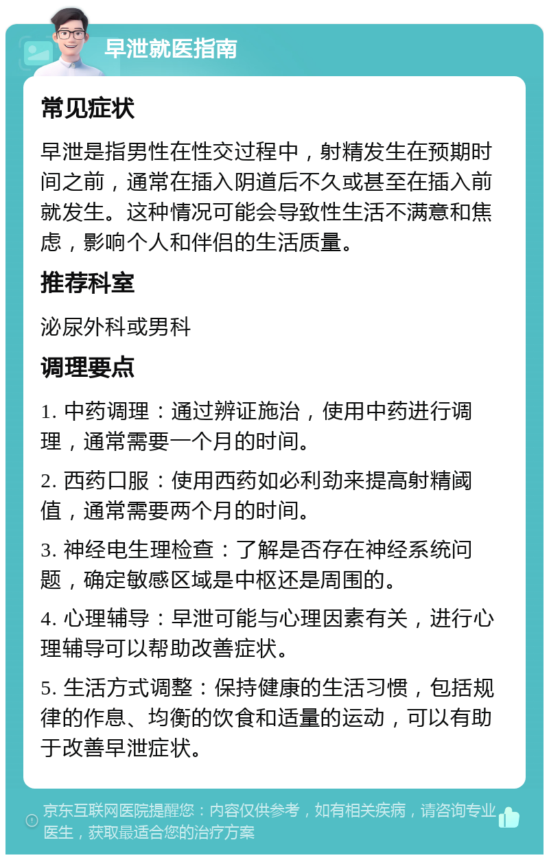 早泄就医指南 常见症状 早泄是指男性在性交过程中，射精发生在预期时间之前，通常在插入阴道后不久或甚至在插入前就发生。这种情况可能会导致性生活不满意和焦虑，影响个人和伴侣的生活质量。 推荐科室 泌尿外科或男科 调理要点 1. 中药调理：通过辨证施治，使用中药进行调理，通常需要一个月的时间。 2. 西药口服：使用西药如必利劲来提高射精阈值，通常需要两个月的时间。 3. 神经电生理检查：了解是否存在神经系统问题，确定敏感区域是中枢还是周围的。 4. 心理辅导：早泄可能与心理因素有关，进行心理辅导可以帮助改善症状。 5. 生活方式调整：保持健康的生活习惯，包括规律的作息、均衡的饮食和适量的运动，可以有助于改善早泄症状。