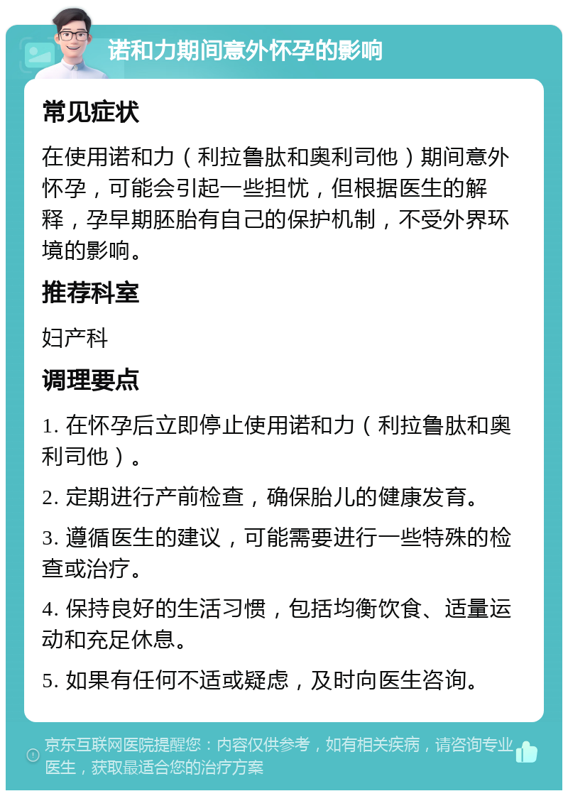 诺和力期间意外怀孕的影响 常见症状 在使用诺和力（利拉鲁肽和奥利司他）期间意外怀孕，可能会引起一些担忧，但根据医生的解释，孕早期胚胎有自己的保护机制，不受外界环境的影响。 推荐科室 妇产科 调理要点 1. 在怀孕后立即停止使用诺和力（利拉鲁肽和奥利司他）。 2. 定期进行产前检查，确保胎儿的健康发育。 3. 遵循医生的建议，可能需要进行一些特殊的检查或治疗。 4. 保持良好的生活习惯，包括均衡饮食、适量运动和充足休息。 5. 如果有任何不适或疑虑，及时向医生咨询。