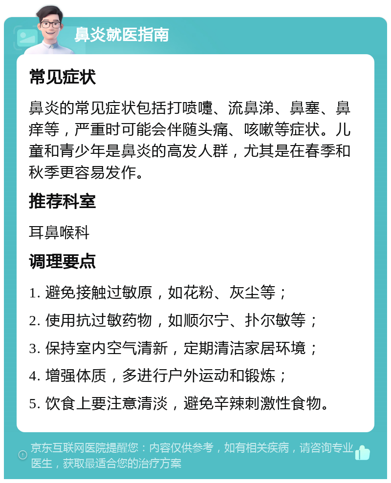 鼻炎就医指南 常见症状 鼻炎的常见症状包括打喷嚏、流鼻涕、鼻塞、鼻痒等，严重时可能会伴随头痛、咳嗽等症状。儿童和青少年是鼻炎的高发人群，尤其是在春季和秋季更容易发作。 推荐科室 耳鼻喉科 调理要点 1. 避免接触过敏原，如花粉、灰尘等； 2. 使用抗过敏药物，如顺尔宁、扑尔敏等； 3. 保持室内空气清新，定期清洁家居环境； 4. 增强体质，多进行户外运动和锻炼； 5. 饮食上要注意清淡，避免辛辣刺激性食物。