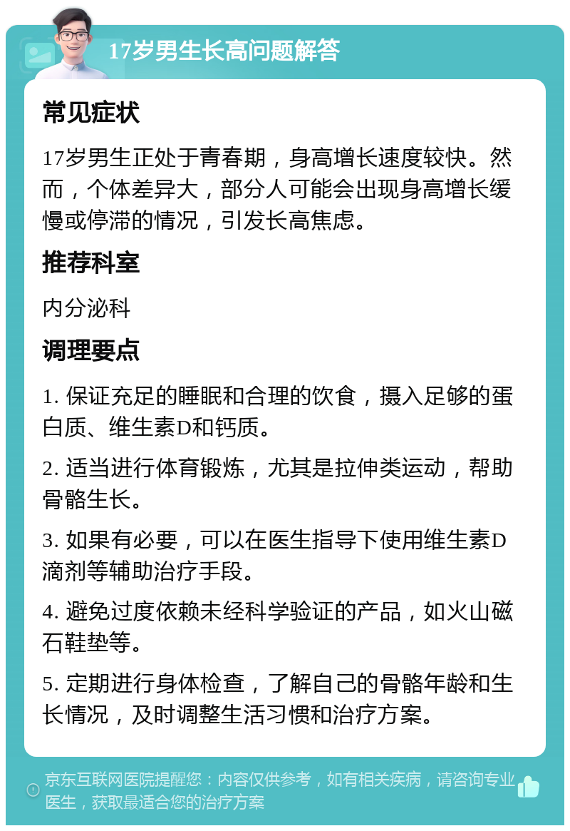 17岁男生长高问题解答 常见症状 17岁男生正处于青春期，身高增长速度较快。然而，个体差异大，部分人可能会出现身高增长缓慢或停滞的情况，引发长高焦虑。 推荐科室 内分泌科 调理要点 1. 保证充足的睡眠和合理的饮食，摄入足够的蛋白质、维生素D和钙质。 2. 适当进行体育锻炼，尤其是拉伸类运动，帮助骨骼生长。 3. 如果有必要，可以在医生指导下使用维生素D滴剂等辅助治疗手段。 4. 避免过度依赖未经科学验证的产品，如火山磁石鞋垫等。 5. 定期进行身体检查，了解自己的骨骼年龄和生长情况，及时调整生活习惯和治疗方案。