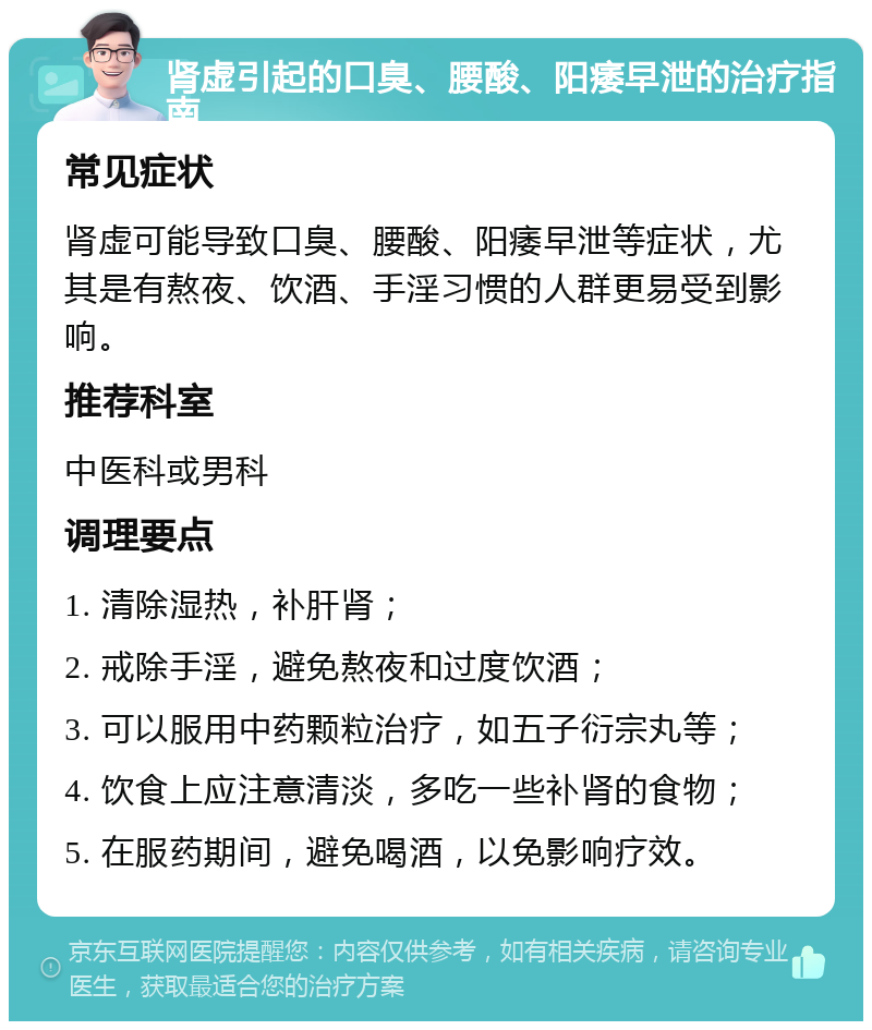 肾虚引起的口臭、腰酸、阳痿早泄的治疗指南 常见症状 肾虚可能导致口臭、腰酸、阳痿早泄等症状，尤其是有熬夜、饮酒、手淫习惯的人群更易受到影响。 推荐科室 中医科或男科 调理要点 1. 清除湿热，补肝肾； 2. 戒除手淫，避免熬夜和过度饮酒； 3. 可以服用中药颗粒治疗，如五子衍宗丸等； 4. 饮食上应注意清淡，多吃一些补肾的食物； 5. 在服药期间，避免喝酒，以免影响疗效。