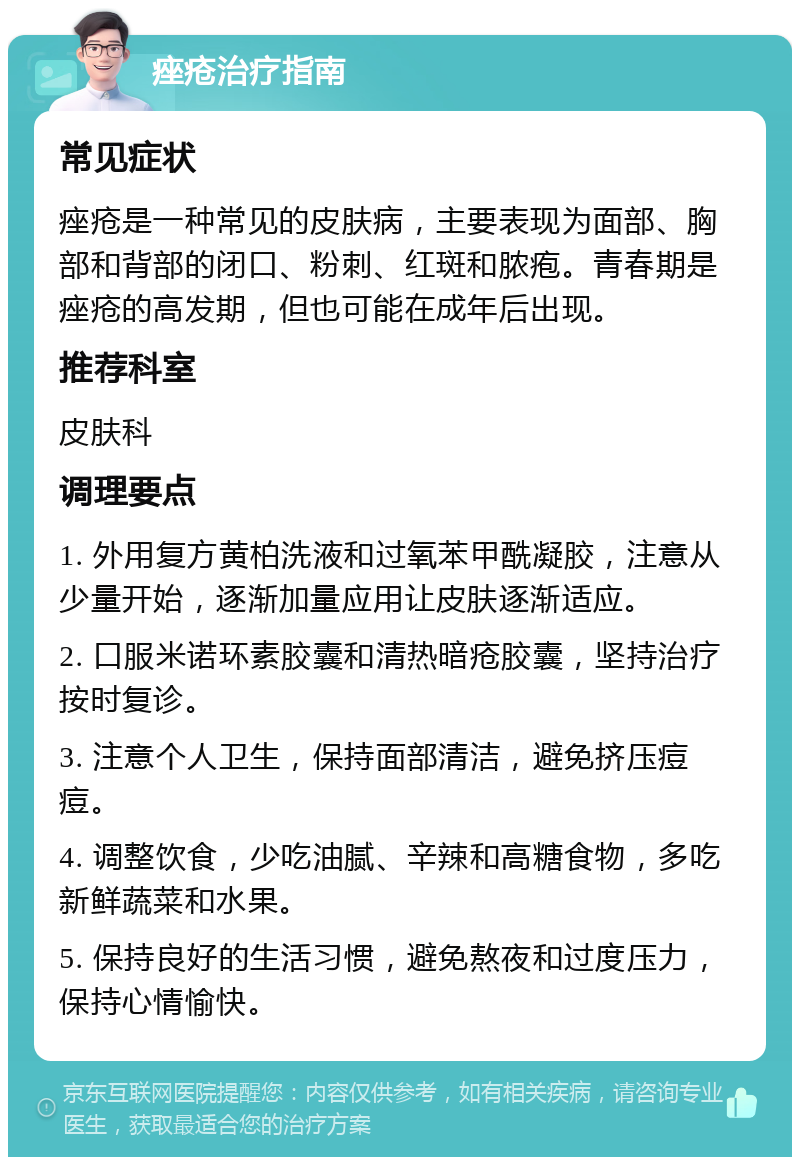 痤疮治疗指南 常见症状 痤疮是一种常见的皮肤病，主要表现为面部、胸部和背部的闭口、粉刺、红斑和脓疱。青春期是痤疮的高发期，但也可能在成年后出现。 推荐科室 皮肤科 调理要点 1. 外用复方黄柏洗液和过氧苯甲酰凝胶，注意从少量开始，逐渐加量应用让皮肤逐渐适应。 2. 口服米诺环素胶囊和清热暗疮胶囊，坚持治疗按时复诊。 3. 注意个人卫生，保持面部清洁，避免挤压痘痘。 4. 调整饮食，少吃油腻、辛辣和高糖食物，多吃新鲜蔬菜和水果。 5. 保持良好的生活习惯，避免熬夜和过度压力，保持心情愉快。