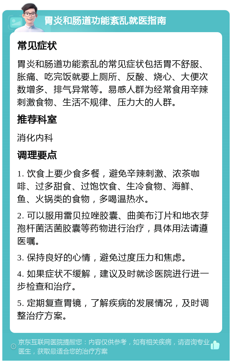 胃炎和肠道功能紊乱就医指南 常见症状 胃炎和肠道功能紊乱的常见症状包括胃不舒服、胀痛、吃完饭就要上厕所、反酸、烧心、大便次数增多、排气异常等。易感人群为经常食用辛辣刺激食物、生活不规律、压力大的人群。 推荐科室 消化内科 调理要点 1. 饮食上要少食多餐，避免辛辣刺激、浓茶咖啡、过多甜食、过饱饮食、生冷食物、海鲜、鱼、火锅类的食物，多喝温热水。 2. 可以服用雷贝拉唑胶囊、曲美布汀片和地衣芽孢杆菌活菌胶囊等药物进行治疗，具体用法请遵医嘱。 3. 保持良好的心情，避免过度压力和焦虑。 4. 如果症状不缓解，建议及时就诊医院进行进一步检查和治疗。 5. 定期复查胃镜，了解疾病的发展情况，及时调整治疗方案。