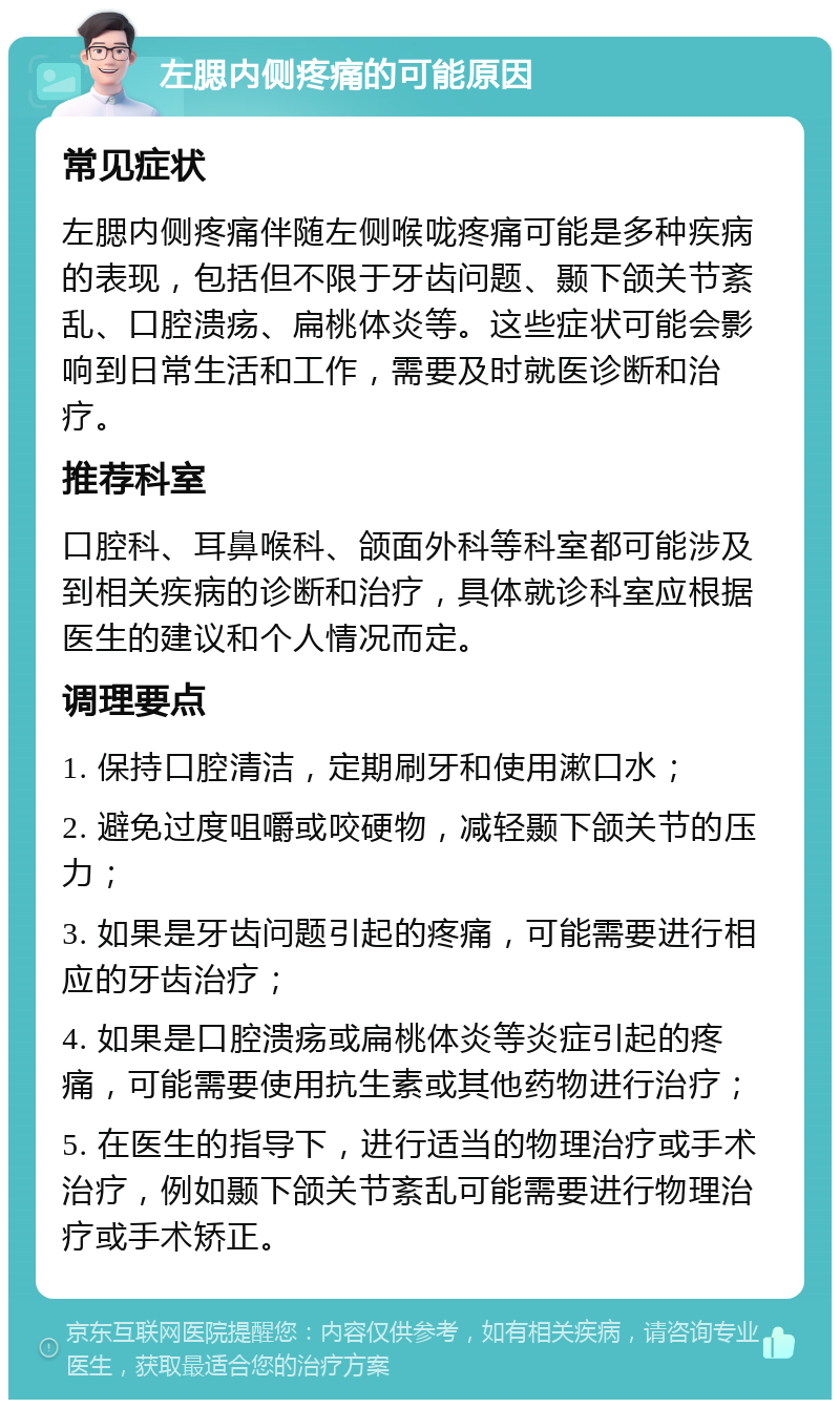 左腮内侧疼痛的可能原因 常见症状 左腮内侧疼痛伴随左侧喉咙疼痛可能是多种疾病的表现，包括但不限于牙齿问题、颞下颌关节紊乱、口腔溃疡、扁桃体炎等。这些症状可能会影响到日常生活和工作，需要及时就医诊断和治疗。 推荐科室 口腔科、耳鼻喉科、颌面外科等科室都可能涉及到相关疾病的诊断和治疗，具体就诊科室应根据医生的建议和个人情况而定。 调理要点 1. 保持口腔清洁，定期刷牙和使用漱口水； 2. 避免过度咀嚼或咬硬物，减轻颞下颌关节的压力； 3. 如果是牙齿问题引起的疼痛，可能需要进行相应的牙齿治疗； 4. 如果是口腔溃疡或扁桃体炎等炎症引起的疼痛，可能需要使用抗生素或其他药物进行治疗； 5. 在医生的指导下，进行适当的物理治疗或手术治疗，例如颞下颌关节紊乱可能需要进行物理治疗或手术矫正。