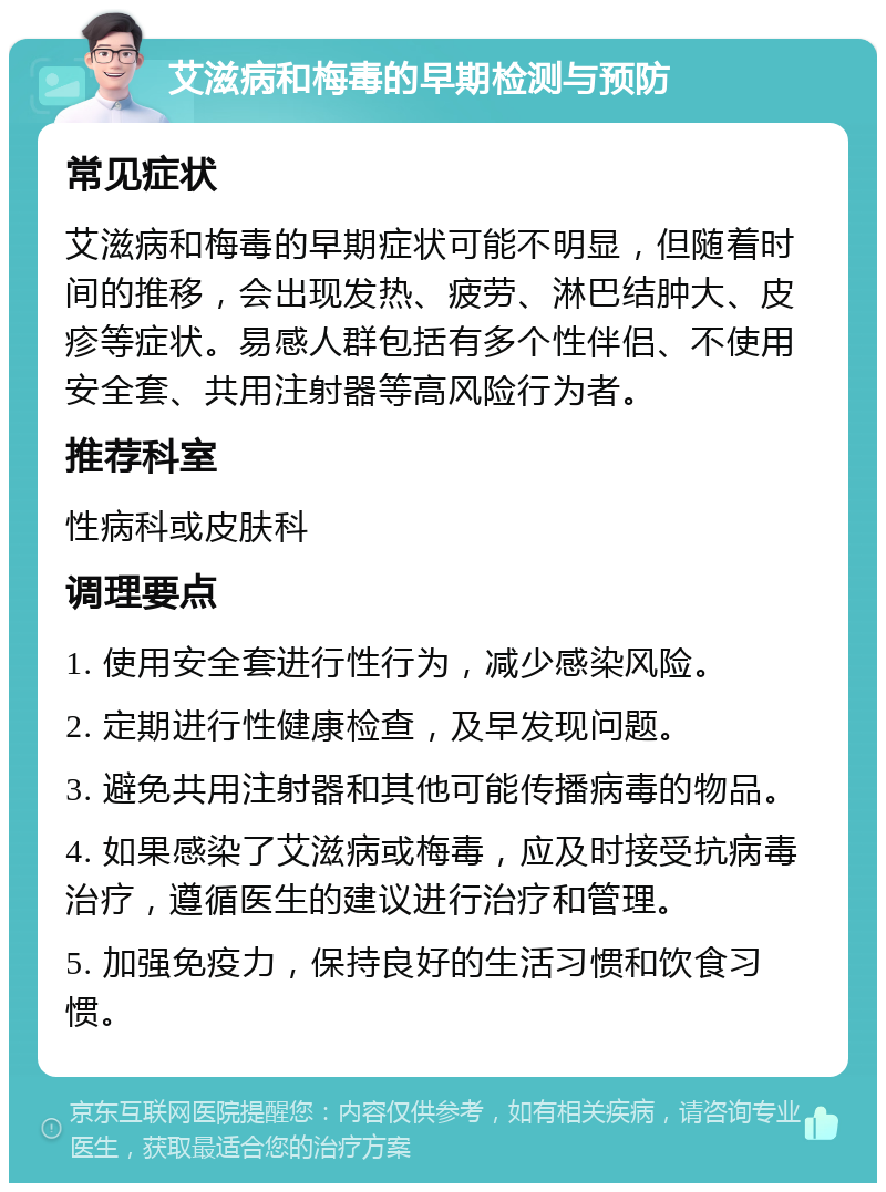 艾滋病和梅毒的早期检测与预防 常见症状 艾滋病和梅毒的早期症状可能不明显，但随着时间的推移，会出现发热、疲劳、淋巴结肿大、皮疹等症状。易感人群包括有多个性伴侣、不使用安全套、共用注射器等高风险行为者。 推荐科室 性病科或皮肤科 调理要点 1. 使用安全套进行性行为，减少感染风险。 2. 定期进行性健康检查，及早发现问题。 3. 避免共用注射器和其他可能传播病毒的物品。 4. 如果感染了艾滋病或梅毒，应及时接受抗病毒治疗，遵循医生的建议进行治疗和管理。 5. 加强免疫力，保持良好的生活习惯和饮食习惯。