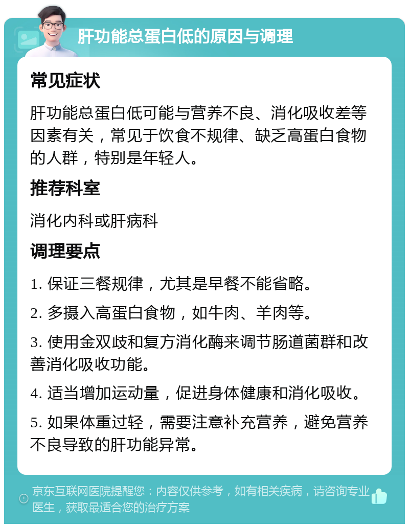 肝功能总蛋白低的原因与调理 常见症状 肝功能总蛋白低可能与营养不良、消化吸收差等因素有关，常见于饮食不规律、缺乏高蛋白食物的人群，特别是年轻人。 推荐科室 消化内科或肝病科 调理要点 1. 保证三餐规律，尤其是早餐不能省略。 2. 多摄入高蛋白食物，如牛肉、羊肉等。 3. 使用金双歧和复方消化酶来调节肠道菌群和改善消化吸收功能。 4. 适当增加运动量，促进身体健康和消化吸收。 5. 如果体重过轻，需要注意补充营养，避免营养不良导致的肝功能异常。