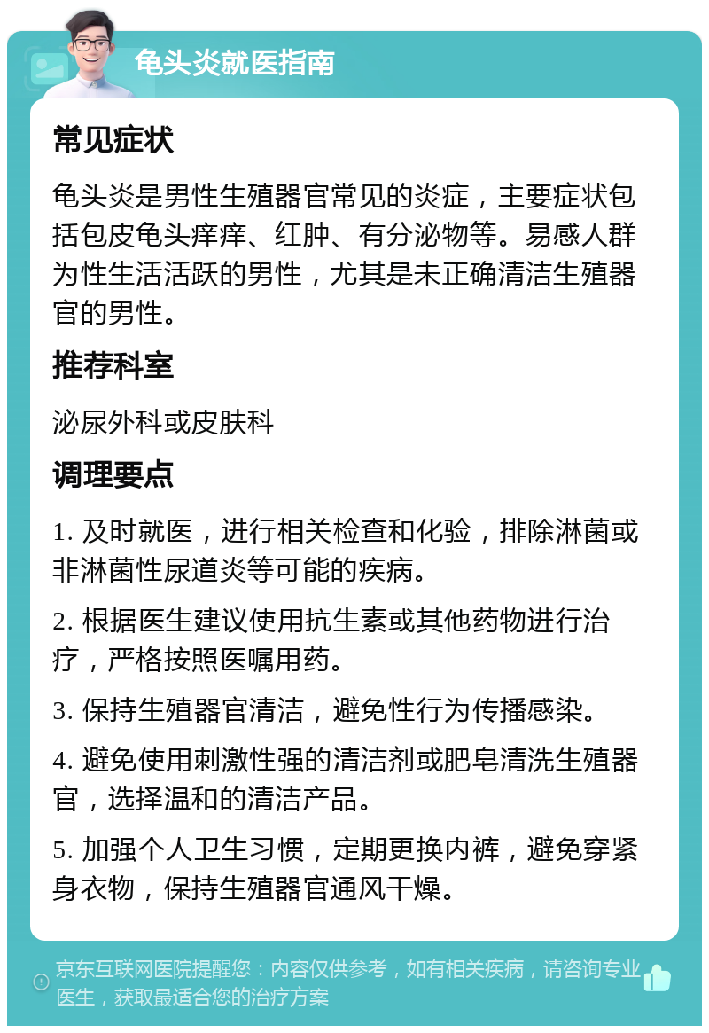 龟头炎就医指南 常见症状 龟头炎是男性生殖器官常见的炎症，主要症状包括包皮龟头痒痒、红肿、有分泌物等。易感人群为性生活活跃的男性，尤其是未正确清洁生殖器官的男性。 推荐科室 泌尿外科或皮肤科 调理要点 1. 及时就医，进行相关检查和化验，排除淋菌或非淋菌性尿道炎等可能的疾病。 2. 根据医生建议使用抗生素或其他药物进行治疗，严格按照医嘱用药。 3. 保持生殖器官清洁，避免性行为传播感染。 4. 避免使用刺激性强的清洁剂或肥皂清洗生殖器官，选择温和的清洁产品。 5. 加强个人卫生习惯，定期更换内裤，避免穿紧身衣物，保持生殖器官通风干燥。