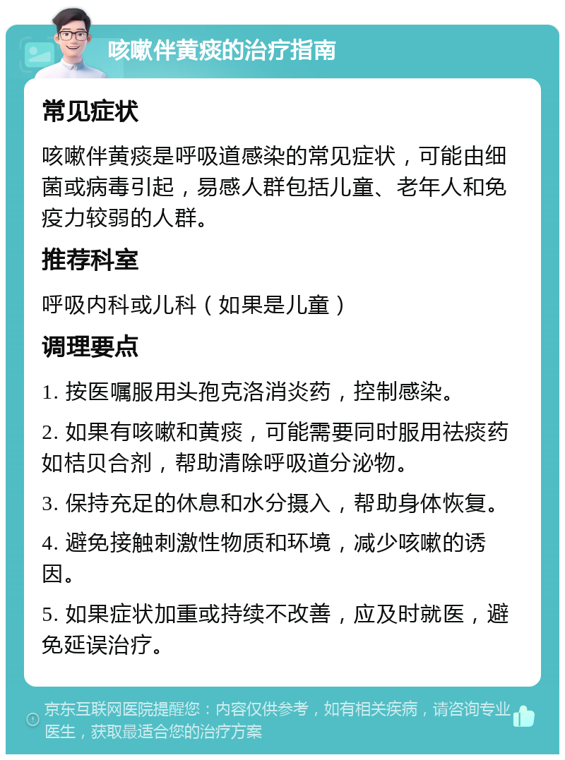 咳嗽伴黄痰的治疗指南 常见症状 咳嗽伴黄痰是呼吸道感染的常见症状，可能由细菌或病毒引起，易感人群包括儿童、老年人和免疫力较弱的人群。 推荐科室 呼吸内科或儿科（如果是儿童） 调理要点 1. 按医嘱服用头孢克洛消炎药，控制感染。 2. 如果有咳嗽和黄痰，可能需要同时服用祛痰药如桔贝合剂，帮助清除呼吸道分泌物。 3. 保持充足的休息和水分摄入，帮助身体恢复。 4. 避免接触刺激性物质和环境，减少咳嗽的诱因。 5. 如果症状加重或持续不改善，应及时就医，避免延误治疗。