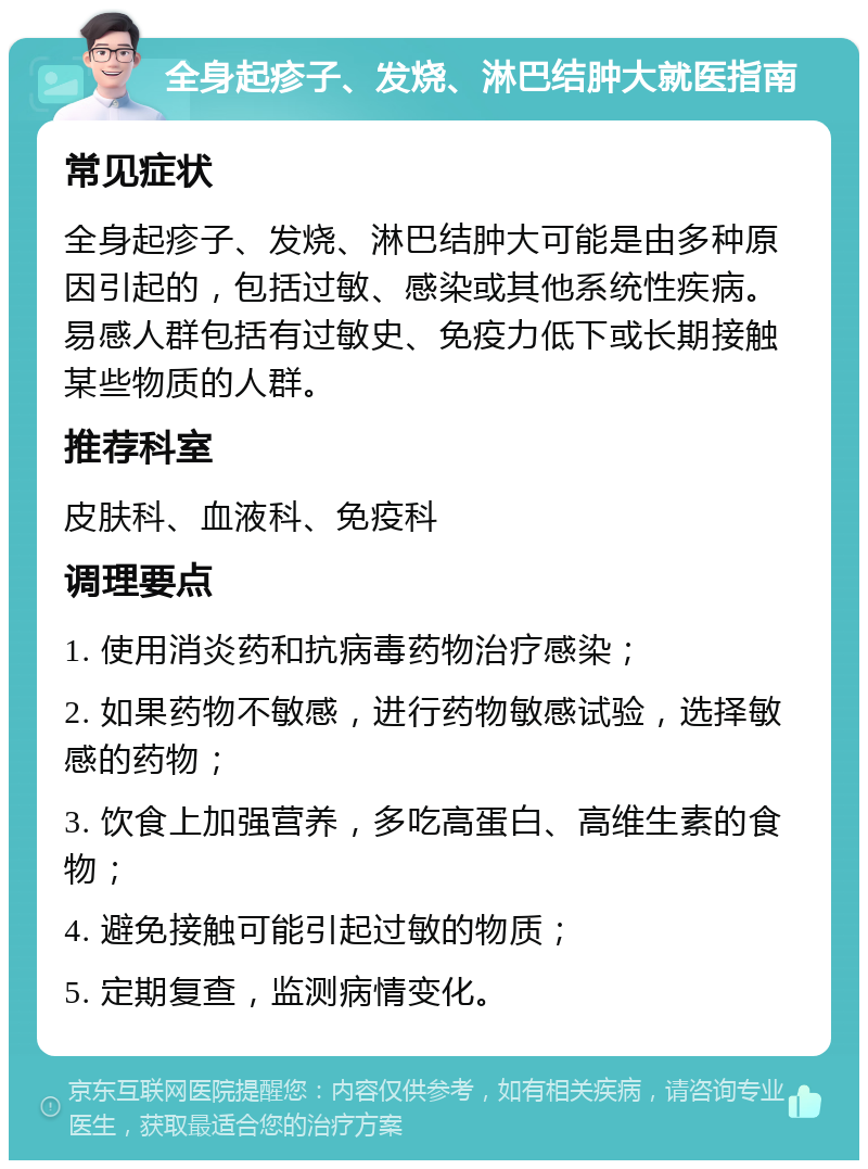 全身起疹子、发烧、淋巴结肿大就医指南 常见症状 全身起疹子、发烧、淋巴结肿大可能是由多种原因引起的，包括过敏、感染或其他系统性疾病。易感人群包括有过敏史、免疫力低下或长期接触某些物质的人群。 推荐科室 皮肤科、血液科、免疫科 调理要点 1. 使用消炎药和抗病毒药物治疗感染； 2. 如果药物不敏感，进行药物敏感试验，选择敏感的药物； 3. 饮食上加强营养，多吃高蛋白、高维生素的食物； 4. 避免接触可能引起过敏的物质； 5. 定期复查，监测病情变化。