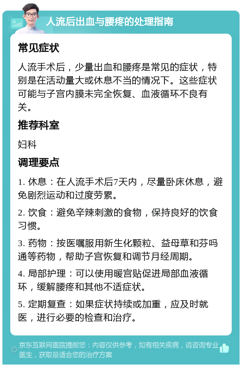 人流后出血与腰疼的处理指南 常见症状 人流手术后，少量出血和腰疼是常见的症状，特别是在活动量大或休息不当的情况下。这些症状可能与子宫内膜未完全恢复、血液循环不良有关。 推荐科室 妇科 调理要点 1. 休息：在人流手术后7天内，尽量卧床休息，避免剧烈运动和过度劳累。 2. 饮食：避免辛辣刺激的食物，保持良好的饮食习惯。 3. 药物：按医嘱服用新生化颗粒、益母草和芬吗通等药物，帮助子宫恢复和调节月经周期。 4. 局部护理：可以使用暖宫贴促进局部血液循环，缓解腰疼和其他不适症状。 5. 定期复查：如果症状持续或加重，应及时就医，进行必要的检查和治疗。